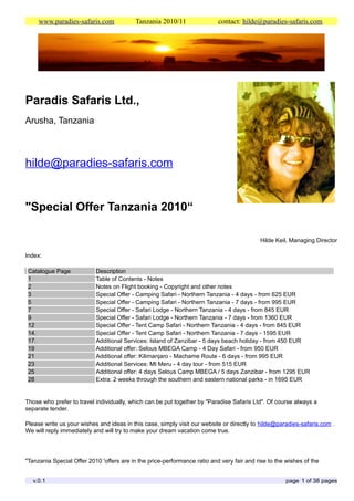 www.paradies-safaris.com              Tanzania 2010/11                contact: hilde@paradies-safaris.com




Paradis Safaris Ltd.,
Arusha, Tanzania



hilde@paradies-safaris.com


"Special Offer Tanzania 2010“

                                                                                            Hilde Keil, Managing Director

Index:

 Catalogue Page            Description
 1                         Table of Contents - Notes
 2                         Notes on Flight booking - Copyright and other notes
 3                         Special Offer - Camping Safari - Northern Tanzania - 4 days - from 625 EUR
 5                         Special Offer - Camping Safari - Northern Tanzania - 7 days - from 995 EUR
 7                         Special Offer - Safari Lodge - Northern Tanzania - 4 days - from 845 EUR
 9                         Special Offer - Safari Lodge - Northern Tanzania - 7 days - from 1360 EUR
 12                        Special Offer - Tent Camp Safari - Northern Tanzania - 4 days - from 845 EUR
 14.                       Special Offer - Tent Camp Safari - Northern Tanzania - 7 days - 1595 EUR
 17.                       Additional Services: Island of Zanzibar - 5 days beach holiday - from 450 EUR
 19                        Additional offer: Selous MBEGA Camp - 4 Day Safari - from 950 EUR
 21                        Additional offer: Kilimanjaro - Machame Route - 6 days - from 995 EUR
 23                        Additional Services: Mt Meru - 4 day tour - from 515 EUR
 25                        Additional offer: 4 days Selous Camp MBEGA / 5 days Zanzibar - from 1295 EUR
 28                        Extra: 2 weeks through the southern and eastern national parks - in 1695 EUR


Those who prefer to travel individually, which can be put together by "Paradise Safaris Ltd". Of course always a
separate tender.

Please write us your wishes and ideas in this case, simply visit our website or directly to hilde@paradies-safaris.com .
We will reply immediately and will try to make your dream vacation come true.




"Tanzania Special Offer 2010 'offers are in the price-performance ratio and very fair and rise to the wishes of the


   v.0.1                                                                                              page 1 of 38 pages
 