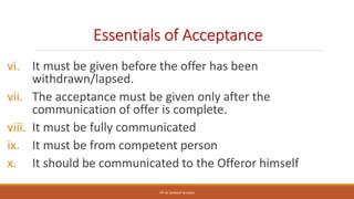 Essentials of Acceptance
vi. It must be given before the offer has been
withdrawn/lapsed.
vii. The acceptance must be given only after the
communication of offer is complete.
viii. It must be fully communicated
ix. It must be from competent person
x. It should be communicated to the Offeror himself
PPT BY SANDEEP SHARMA
 