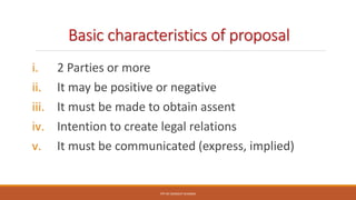 Basic characteristics of proposal
i. 2 Parties or more
ii. It may be positive or negative
iii. It must be made to obtain assent
iv. Intention to create legal relations
v. It must be communicated (express, implied)
PPT BY SANDEEP SHARMA
 