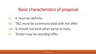 Basic characteristics of proposal
vi. It must be definite
vii. T&C must be communicated with the offer
viii. It should not bind other party to reply
ix. Tender may be standing offer
PPT BY SANDEEP SHARMA
 