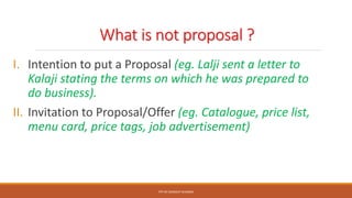 What is not proposal ?
I. Intention to put a Proposal (eg. Lalji sent a letter to
Kalaji stating the terms on which he was prepared to
do business).
II. Invitation to Proposal/Offer (eg. Catalogue, price list,
menu card, price tags, job advertisement)
PPT BY SANDEEP SHARMA
 