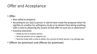 Offer and Acceptance
• Offer:
• Also called as proposal.
• According to sec 2(a),”a person is said to have made the proposal when he
signifies to another his willingness to do or to abstain from doing anything
with a view to obtaining the assent of that offer to such act or abstinence.”
• Essential elements:
• Made by one to another person
• Must be positive act or negative act
• Must be made with a view to obtain the consent of other person. E.g. jokingly says
• Offerer (or promisor) and offeree (or promisee)
 