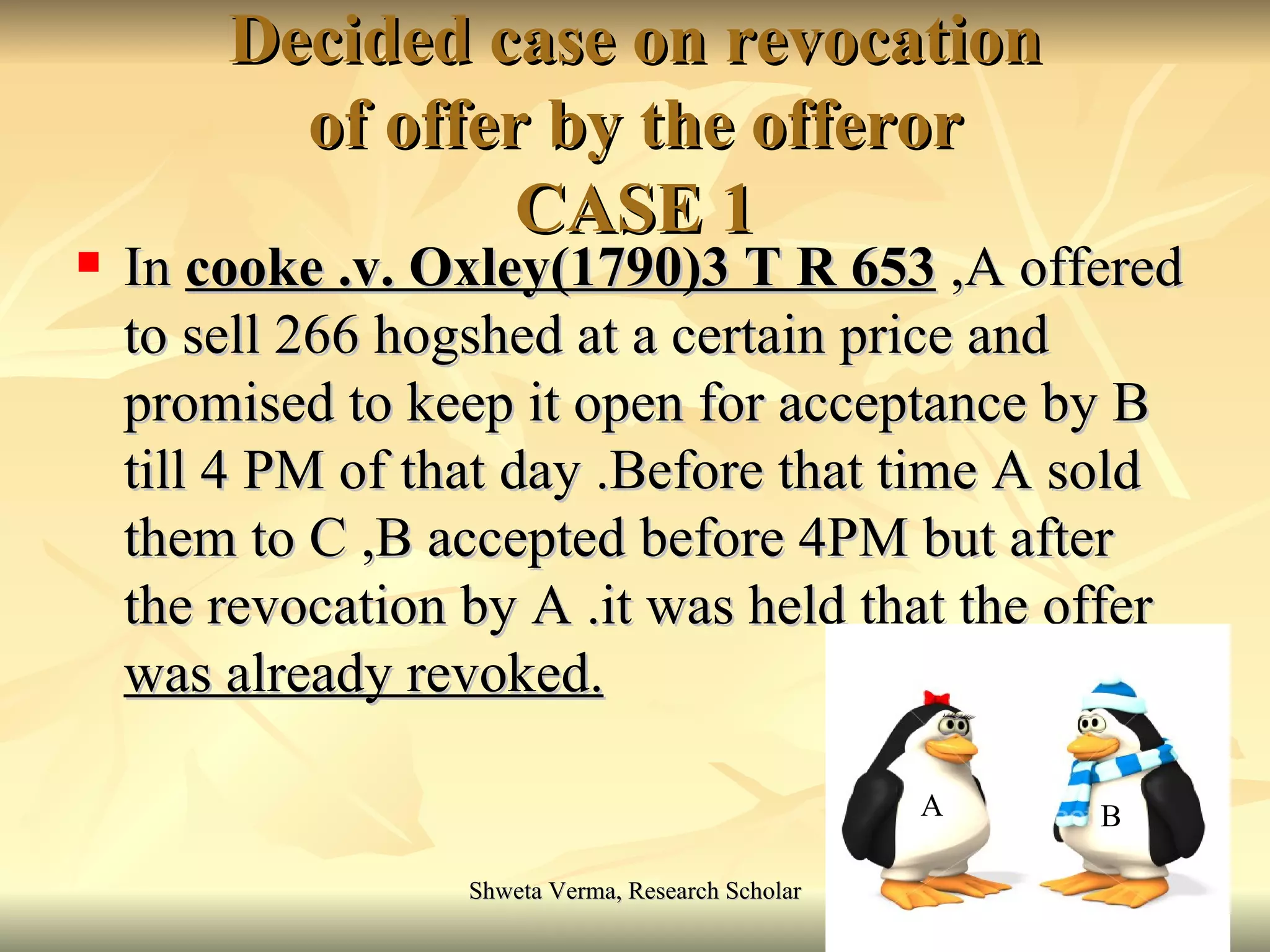 Decided case on revocation of offer by the offeror CASE 1 In  cooke .v. Oxley(1790)3 T R 653  ,A offered to sell 266 hogshed at a certain price and promised to keep it open for acceptance by B till 4 PM of that day .Before that time A sold them to C ,B accepted before 4PM but after the revocation by A .it was held that  the offer was already revoked. A B 