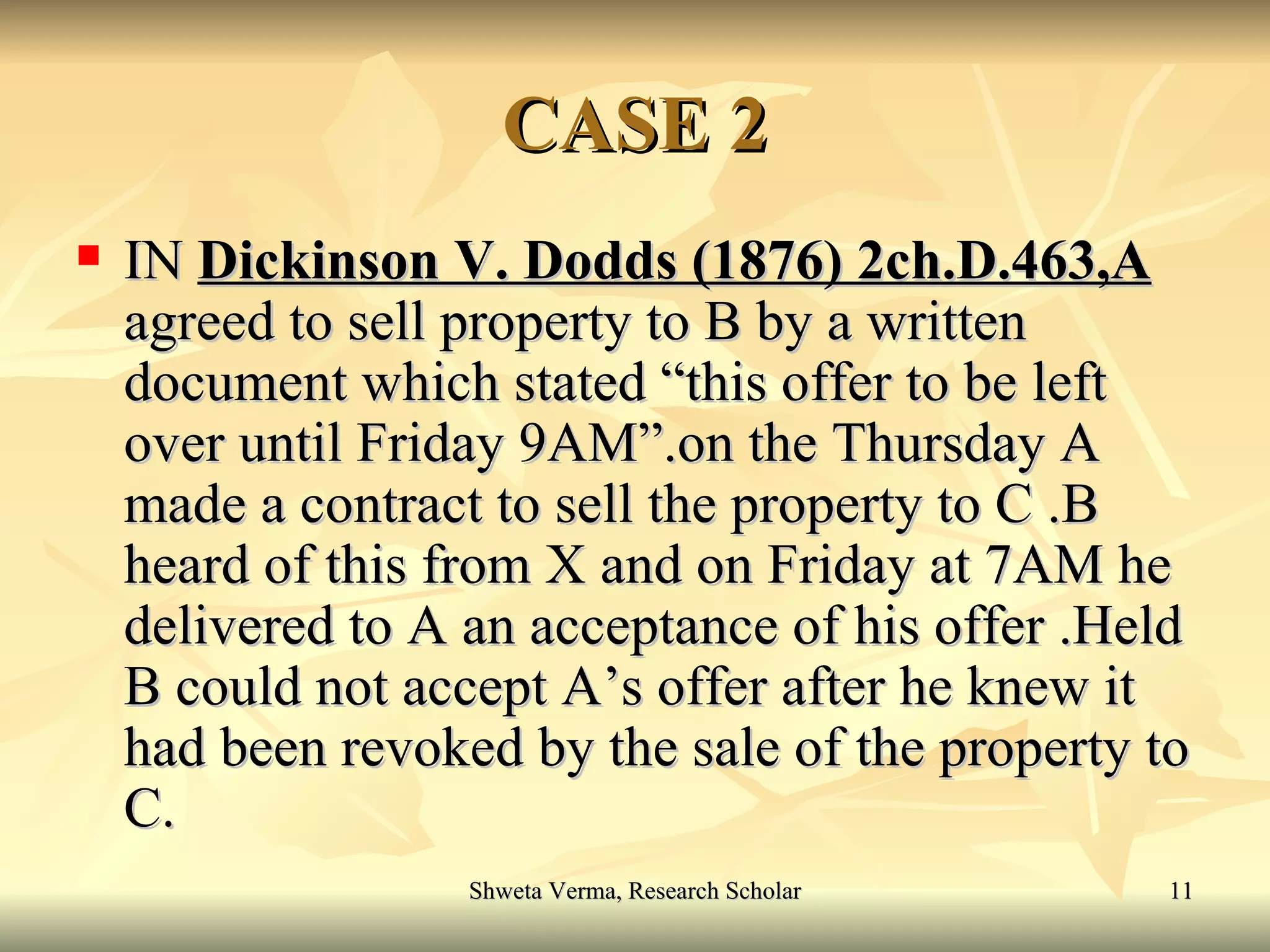 CASE 2 IN  Dickinson V. Dodds (1876) 2ch.D.463,A  agreed to sell property to B by a written document which stated “this offer to be left over until Friday 9AM”.on the Thursday A made a contract to sell the property to C .B heard of this from X and on Friday at 7AM he delivered to A an acceptance of his offer .Held B could not accept A’s offer after he knew it had been revoked by the sale of the property to C. 