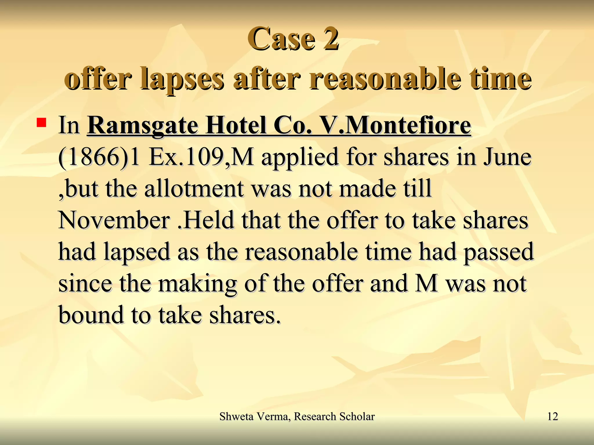 Case 2  offer lapses after reasonable time In  Ramsgate Hotel Co. V.Montefiore  (1866)1 Ex.109,M applied for shares in June ,but the allotment was not made till November .Held that the offer to take shares had lapsed as the reasonable time had passed since the making of the offer and M was not bound to take shares. 
