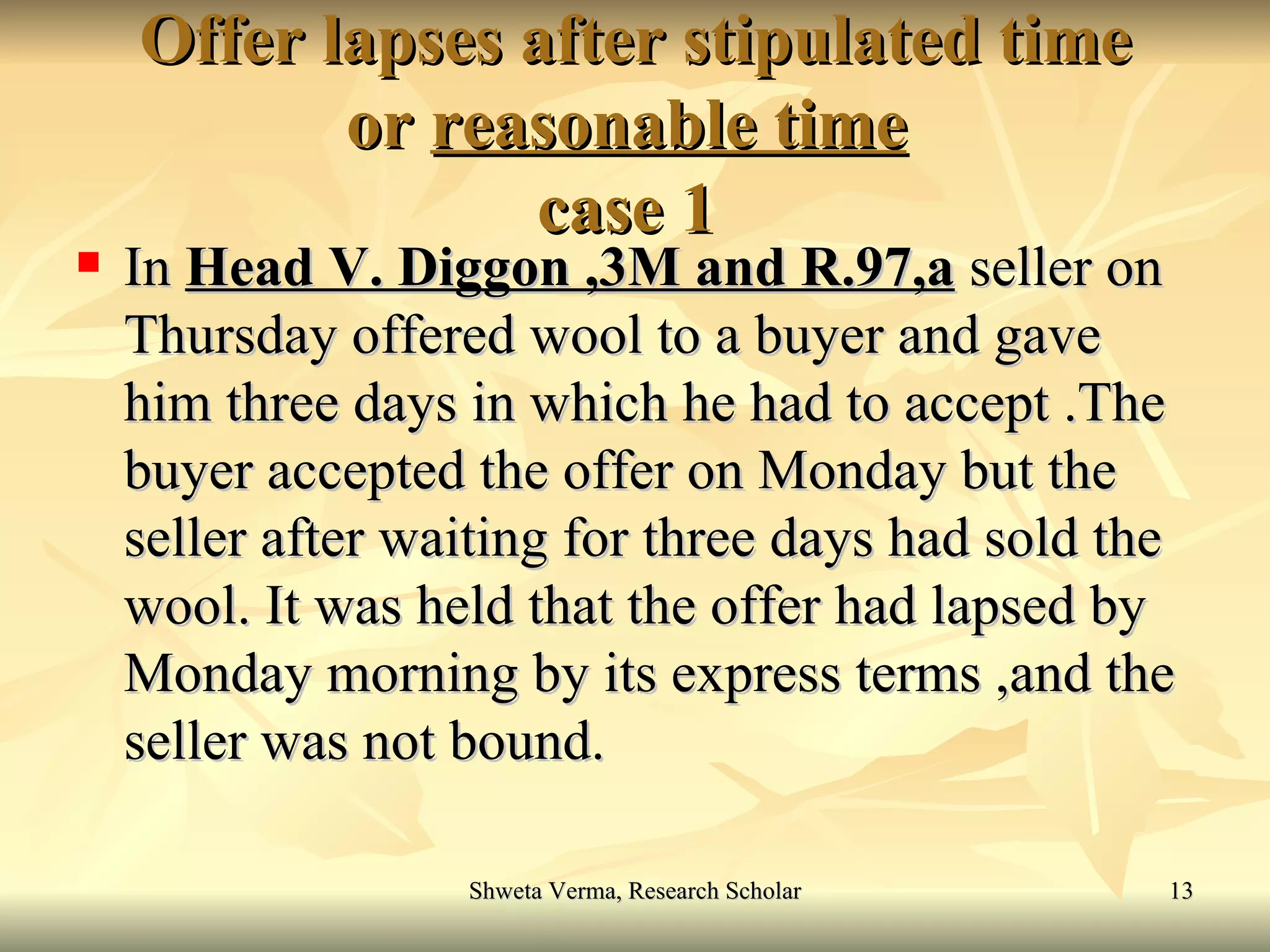 Offer lapses after stipulated time or  reasonable time   case 1  In  Head V. Diggon ,3M and R.97,a  seller on Thursday offered wool to a buyer and gave him three days in which he had to accept .The buyer accepted the offer on Monday but the seller after waiting for three days had sold the wool. It was held that the offer had lapsed by Monday morning by its express terms ,and the seller was not bound. 