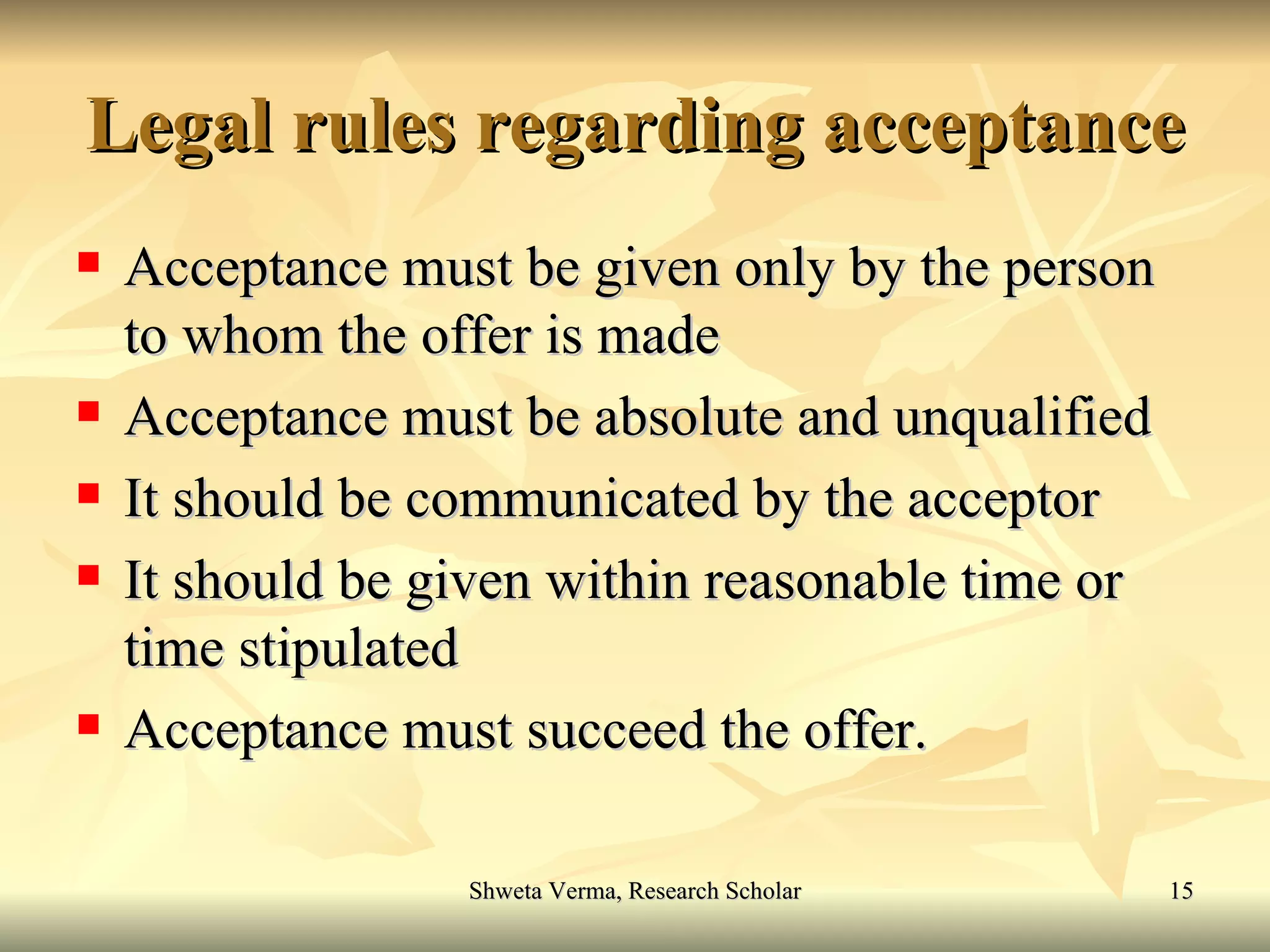 Legal rules regarding acceptance Acceptance must be given only by the person to whom the offer is made  Acceptance must be absolute and unqualified It should be communicated by the acceptor It should be given within reasonable time or time stipulated Acceptance must succeed the offer. 
