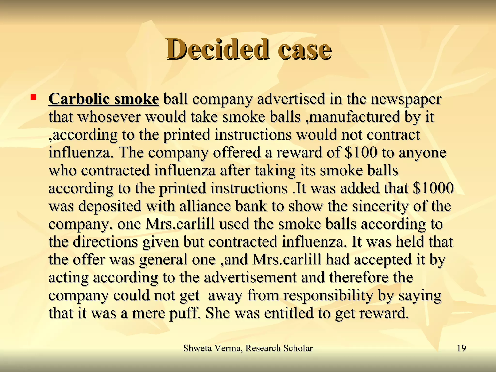 Decided case Carbolic smoke  ball company advertised in the newspaper that whosever would take smoke balls ,manufactured by it ,according to the printed instructions would not contract influenza. The company offered a reward of $100 to anyone who contracted influenza after taking its smoke balls according to the printed instructions .It was added that $1000 was deposited with alliance bank to show the sincerity of the company. one Mrs.carlill used the smoke balls according to the directions given but contracted influenza. It was held that the offer was general one ,and Mrs.carlill had accepted it by acting according to the advertisement and therefore the company could not get  away from responsibility by saying that it was a mere puff. She was entitled to get reward. 