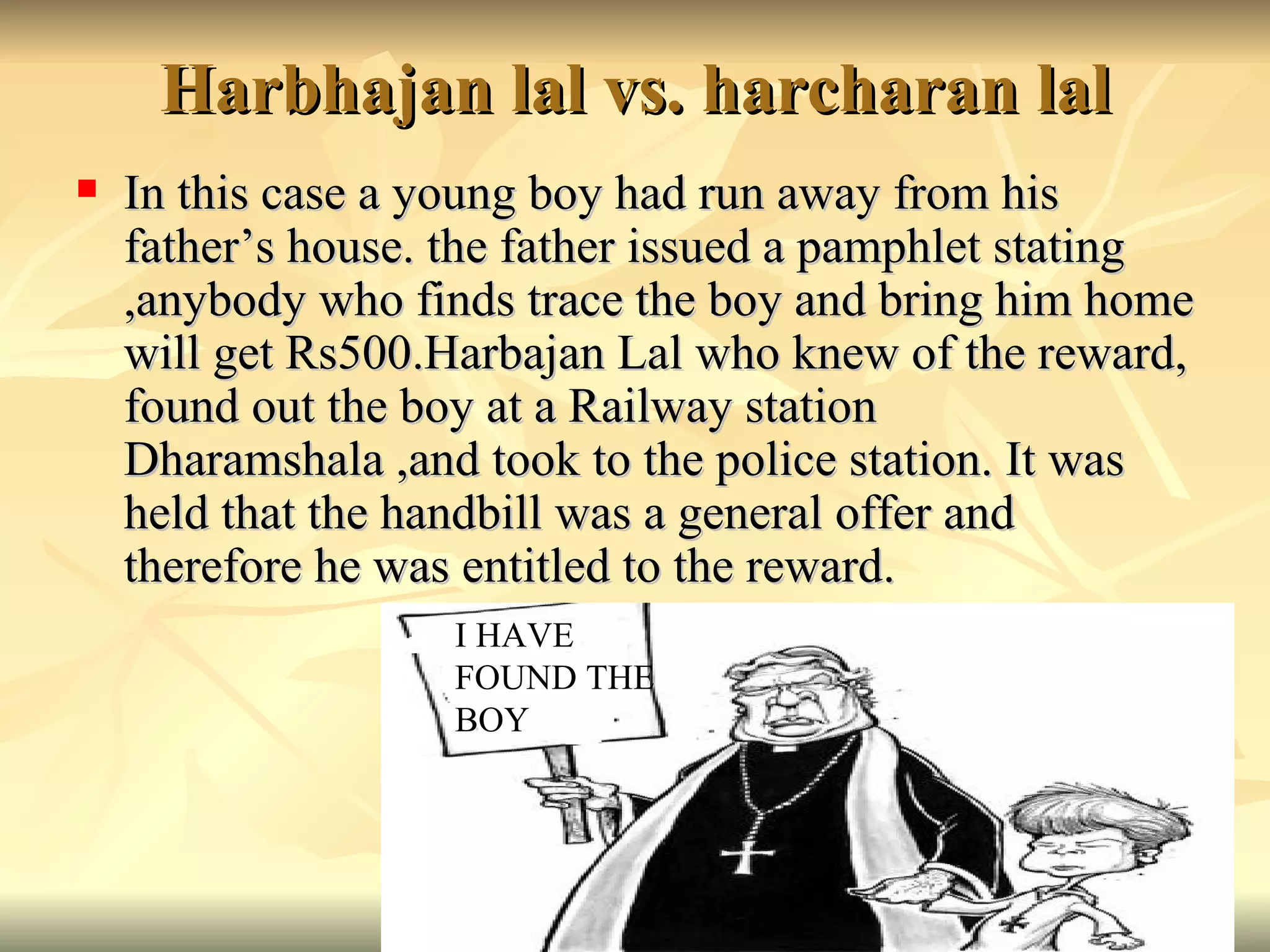 Harbhajan lal vs. harcharan lal In this case a young boy had run away from his father’s house. the father issued a pamphlet stating ,anybody who finds trace the boy and bring him home will get Rs500.Harbajan Lal who knew of the reward, found out the boy at a Railway station Dharamshala ,and took to the police station. It was held that the handbill was a general offer and therefore he was entitled to the reward. I HAVE  FOUND THE BOY 