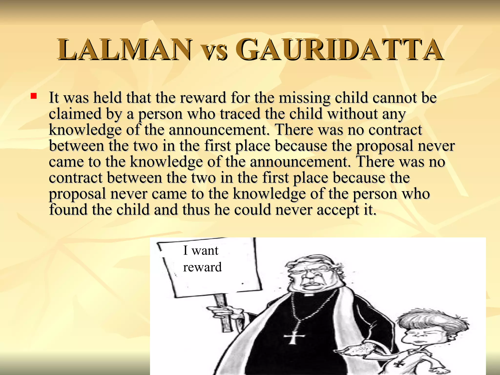 LALMAN vs GAURIDATTA It was held that the reward for the missing child cannot be claimed by a person who traced the child without any knowledge of the announcement. There was no contract between the two in the first place because the proposal never came to the knowledge of the announcement. There was no contract between the two in the first place because the proposal never came to the knowledge of the person who found the child and thus he could never accept it. I want  reward 