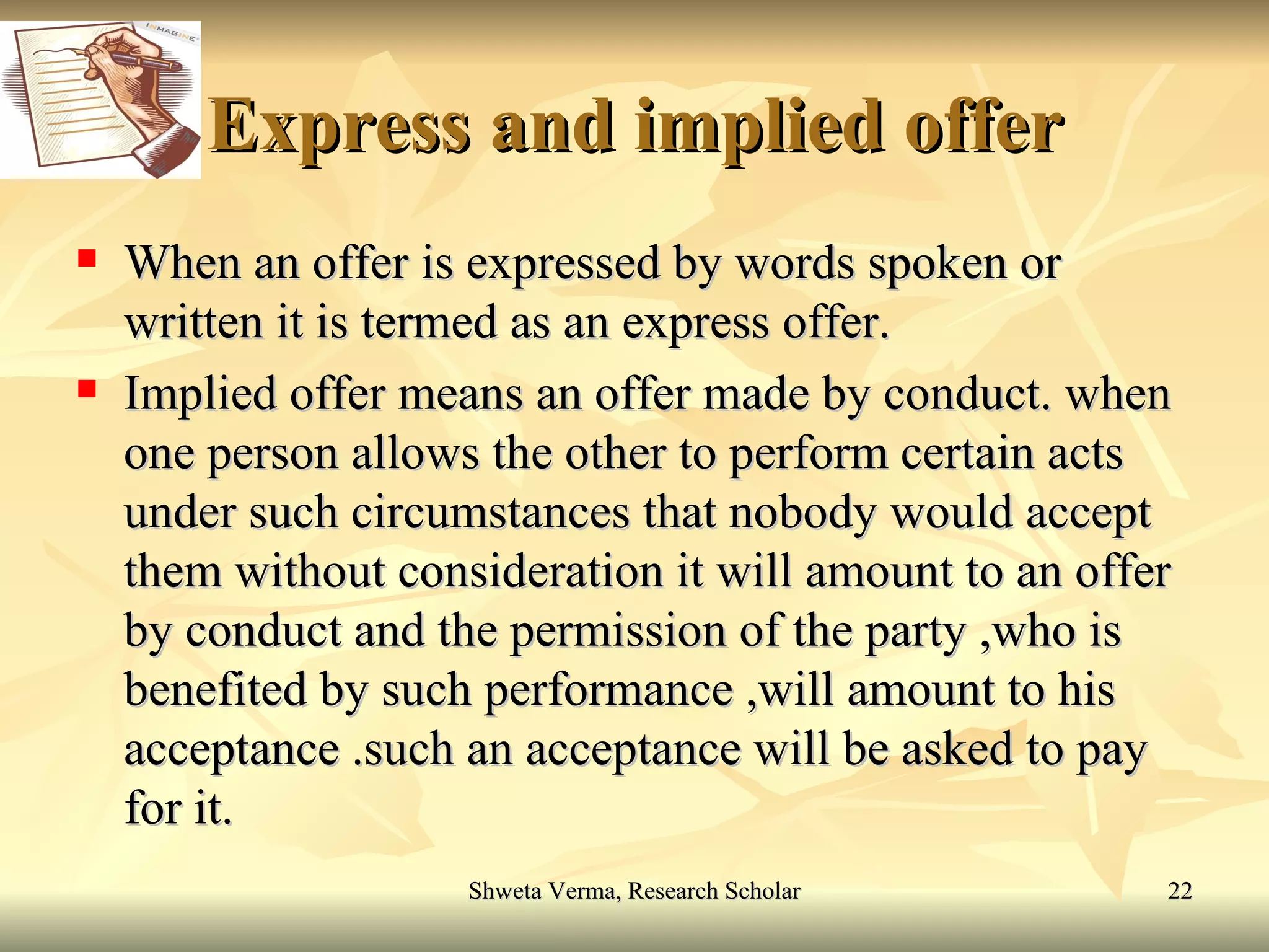 Express and implied offer When an offer is expressed by words spoken or written it is termed as an express offer. Implied offer means an offer made by conduct. when one person allows the other to perform certain acts under such circumstances that nobody would accept them without consideration it will amount to an offer by conduct and the permission of the party ,who is benefited by such performance ,will amount to his acceptance .such an acceptance will be asked to pay for it. 