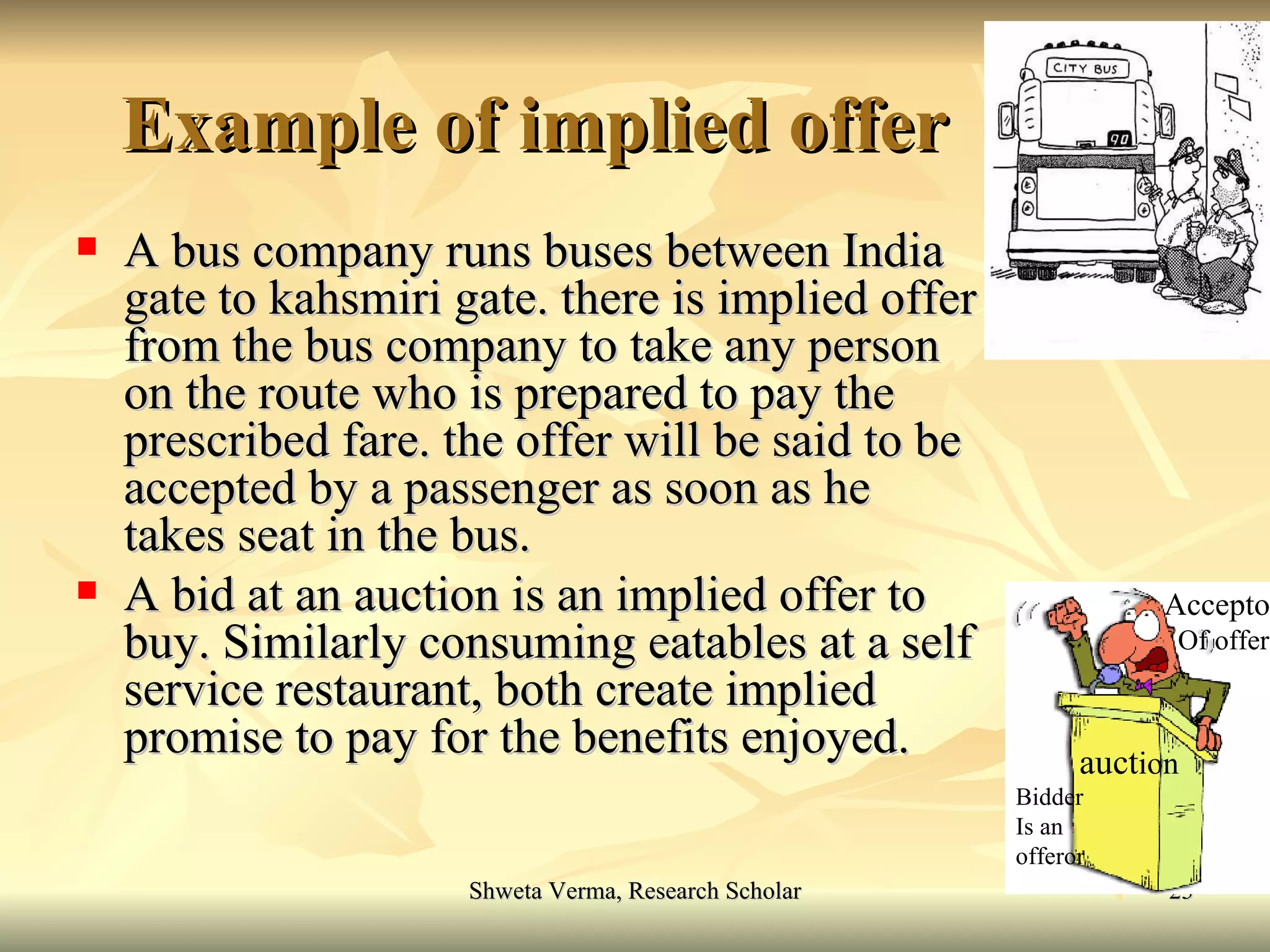 Example of implied offer A bus company runs buses between India gate to kahsmiri gate. there is implied offer from the bus company to take any person on the route who is prepared to pay the prescribed fare. the offer will be said to be accepted by a passenger as soon as he takes seat in the bus. A bid at an auction is an implied offer to buy. Similarly consuming eatables at a self service restaurant, both create implied promise to pay for the benefits enjoyed. auct ion Acceptor Of offer Bidder Is an offeror 