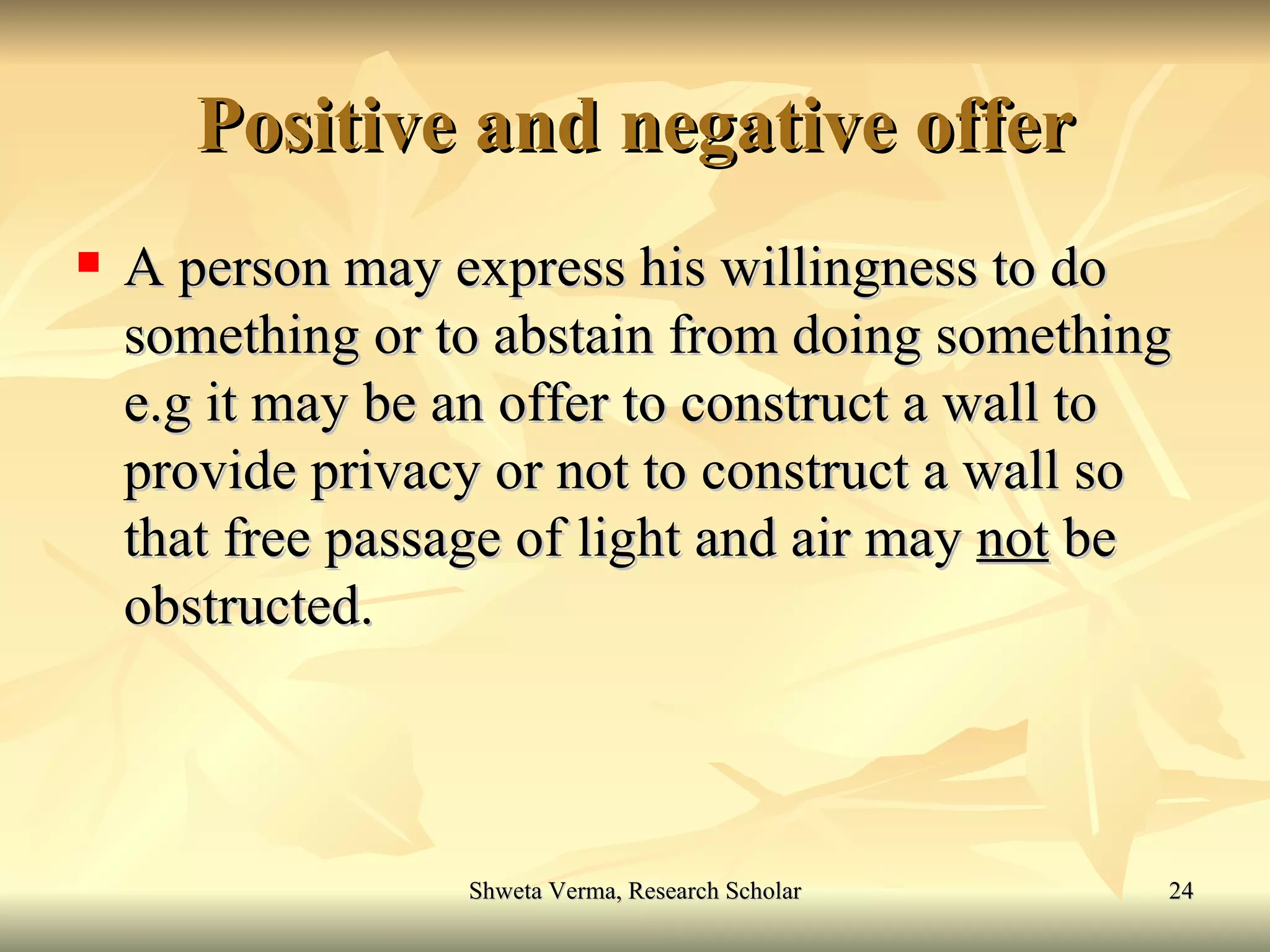 Positive and negative offer A person may express his willingness to do something or to abstain from doing something e.g it may be an offer to construct a wall to provide privacy or not to construct a wall so that free passage of light and air may  not  be obstructed. 