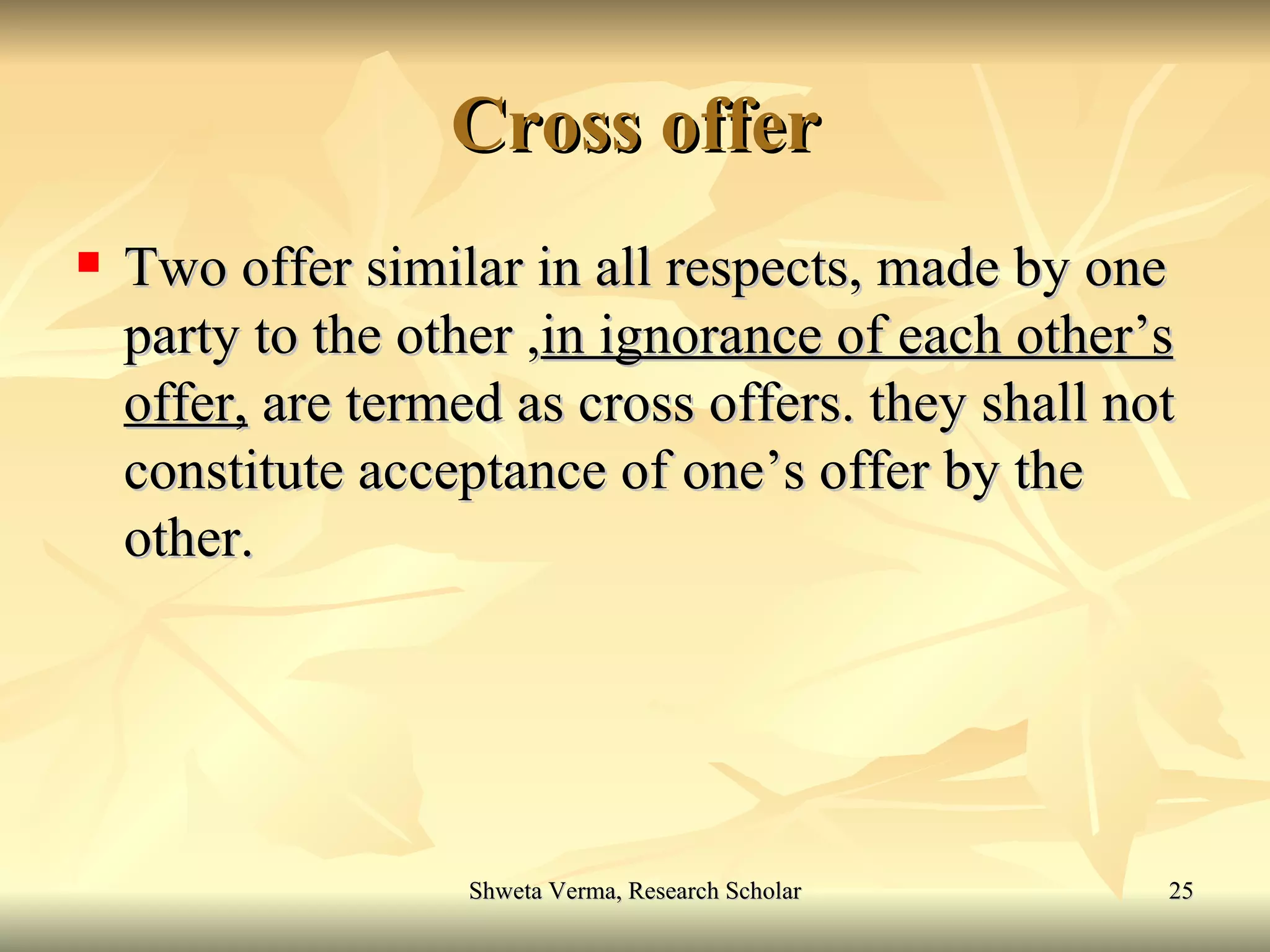 Cross offer Two offer similar in all respects, made by one party to the other , in ignorance of each other’s   offer,  are termed as cross offers. they shall not constitute acceptance of one’s offer by the other. 