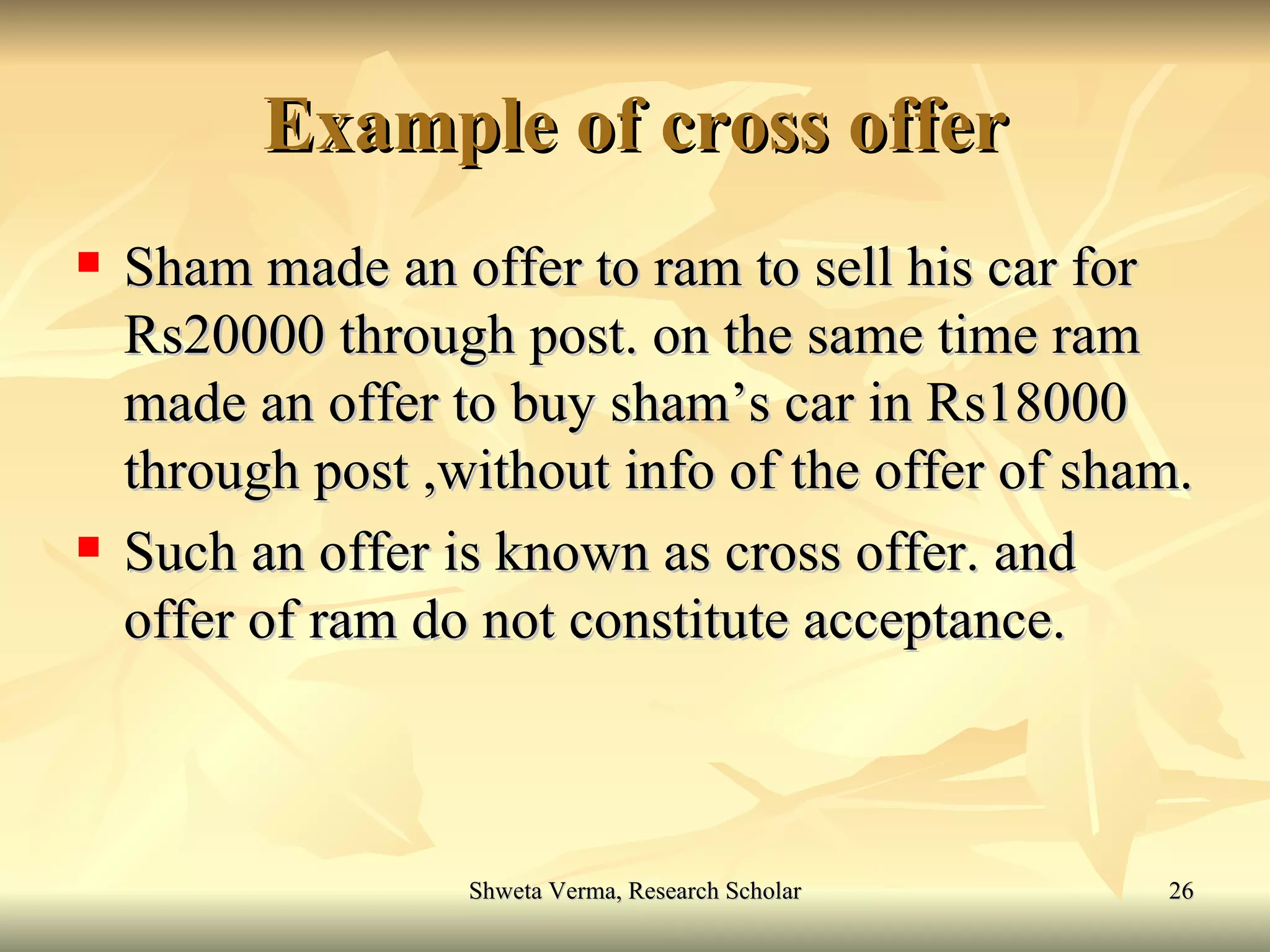 Example of cross offer Sham made an offer to ram to sell his car for Rs20000 through post. on the same time ram made an offer to buy sham’s car in Rs18000 through post ,without info of the offer of sham. Such an offer is known as cross offer. and offer of ram do not constitute acceptance. 
