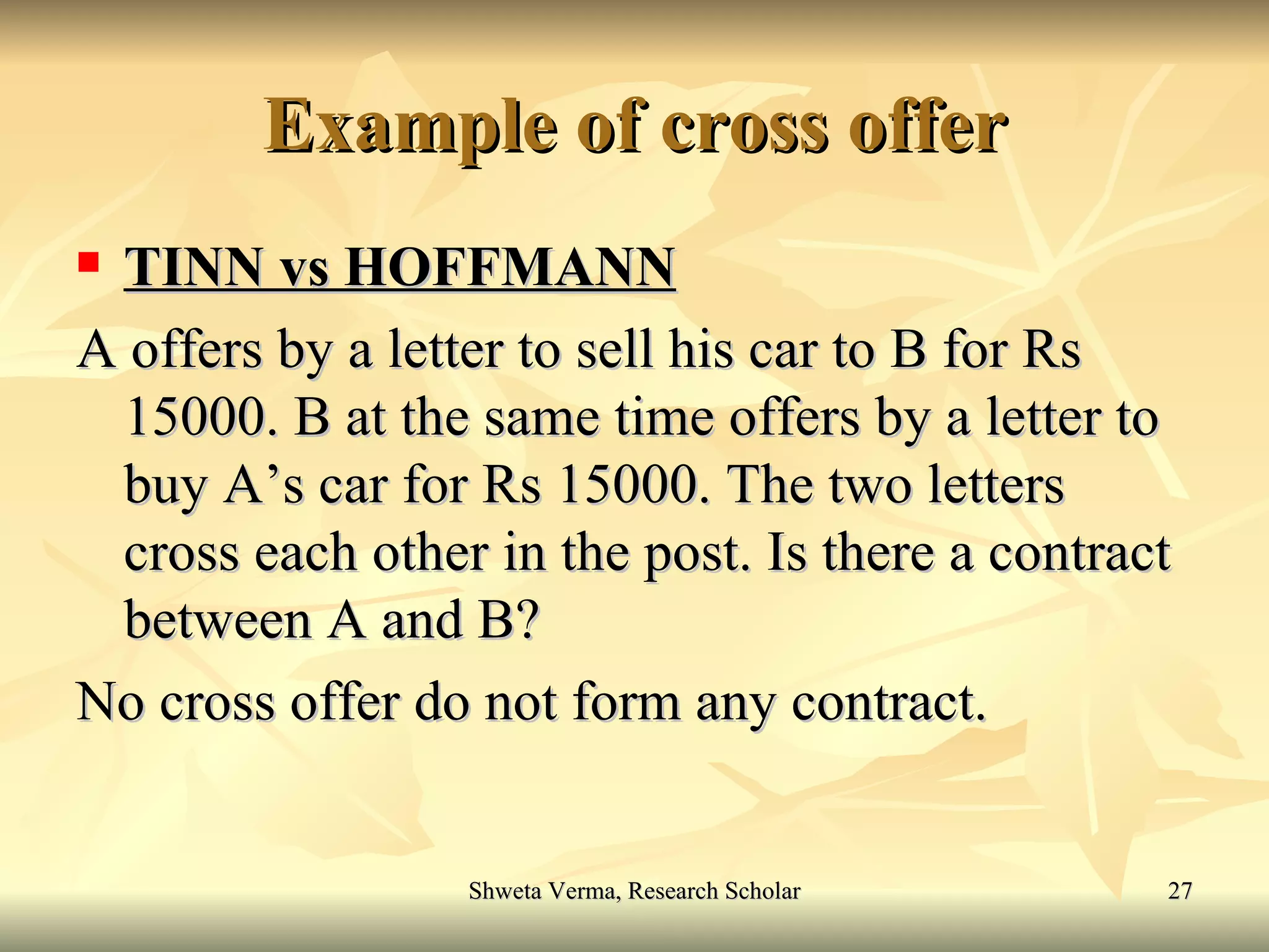 Example of cross offer TINN vs HOFFMANN A offers by a letter to sell his car to B for Rs 15000. B at the same time offers by a letter to buy A’s car for Rs 15000. The two letters cross each other in the post. Is there a contract between A and B? No cross offer do not form any contract. 