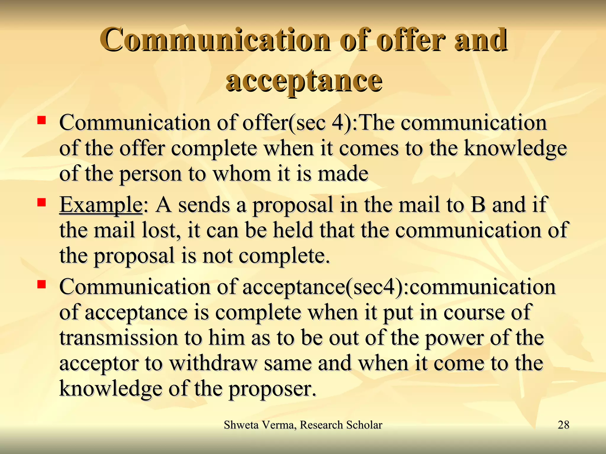 Communication of offer and acceptance Communication of offer(sec 4):The communication of the offer complete when it comes to the knowledge of the person to whom it is made Example : A sends a proposal in the mail to B and if the mail lost, it can be held that the communication of the proposal is not complete. Communication of acceptance(sec4):communication of acceptance is complete when it put in course of transmission to him as to be out of the power of the acceptor to withdraw same and when it come to the knowledge of the proposer. 