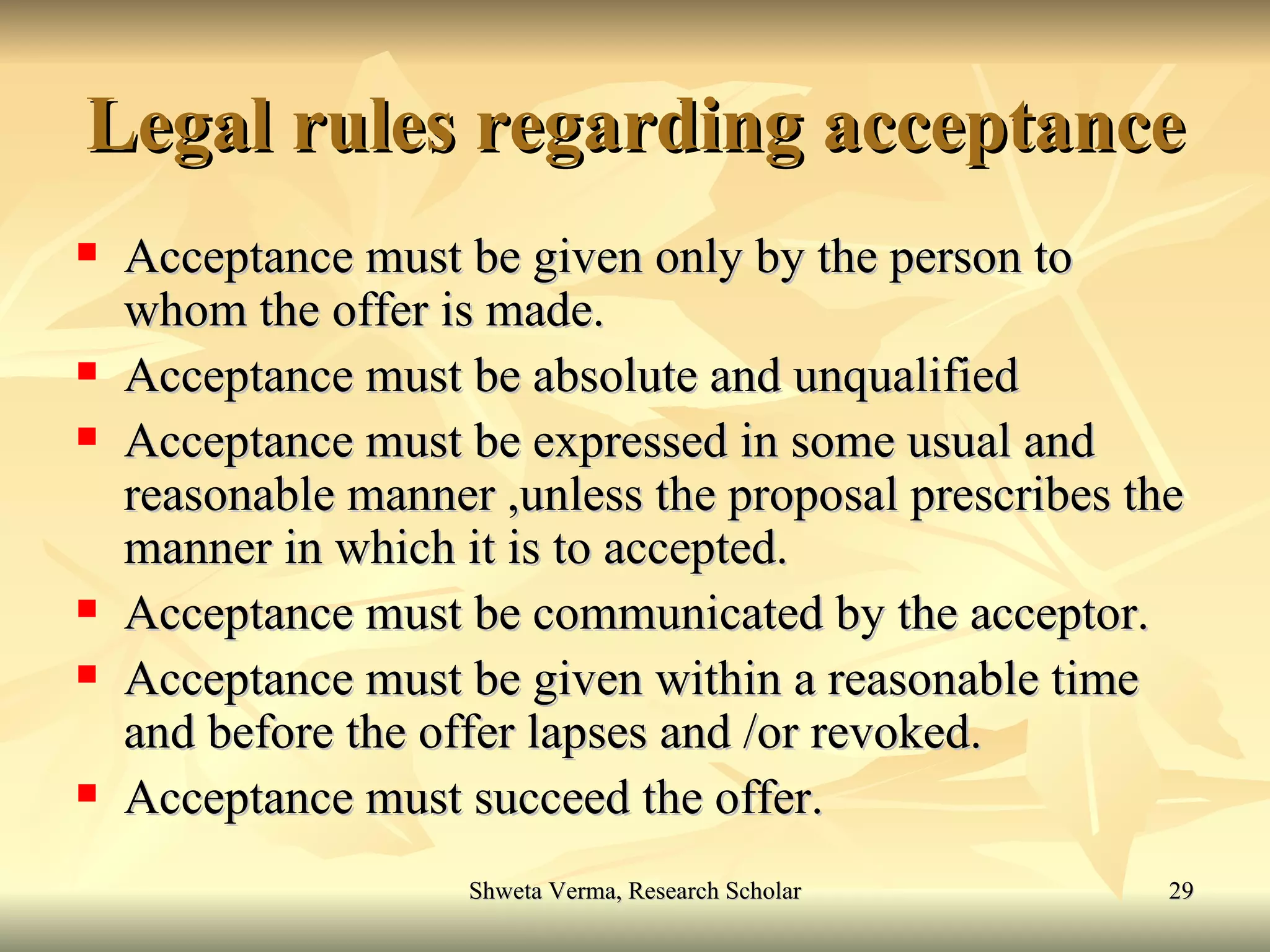 Legal rules regarding acceptance Acceptance must be given only by the person to whom the offer is made. Acceptance must be absolute and unqualified  Acceptance must be expressed in some usual and reasonable manner ,unless the proposal prescribes the manner in which it is to accepted. Acceptance must be communicated by the acceptor. Acceptance must be given within a reasonable time and before the offer lapses and /or revoked. Acceptance must succeed the offer. 