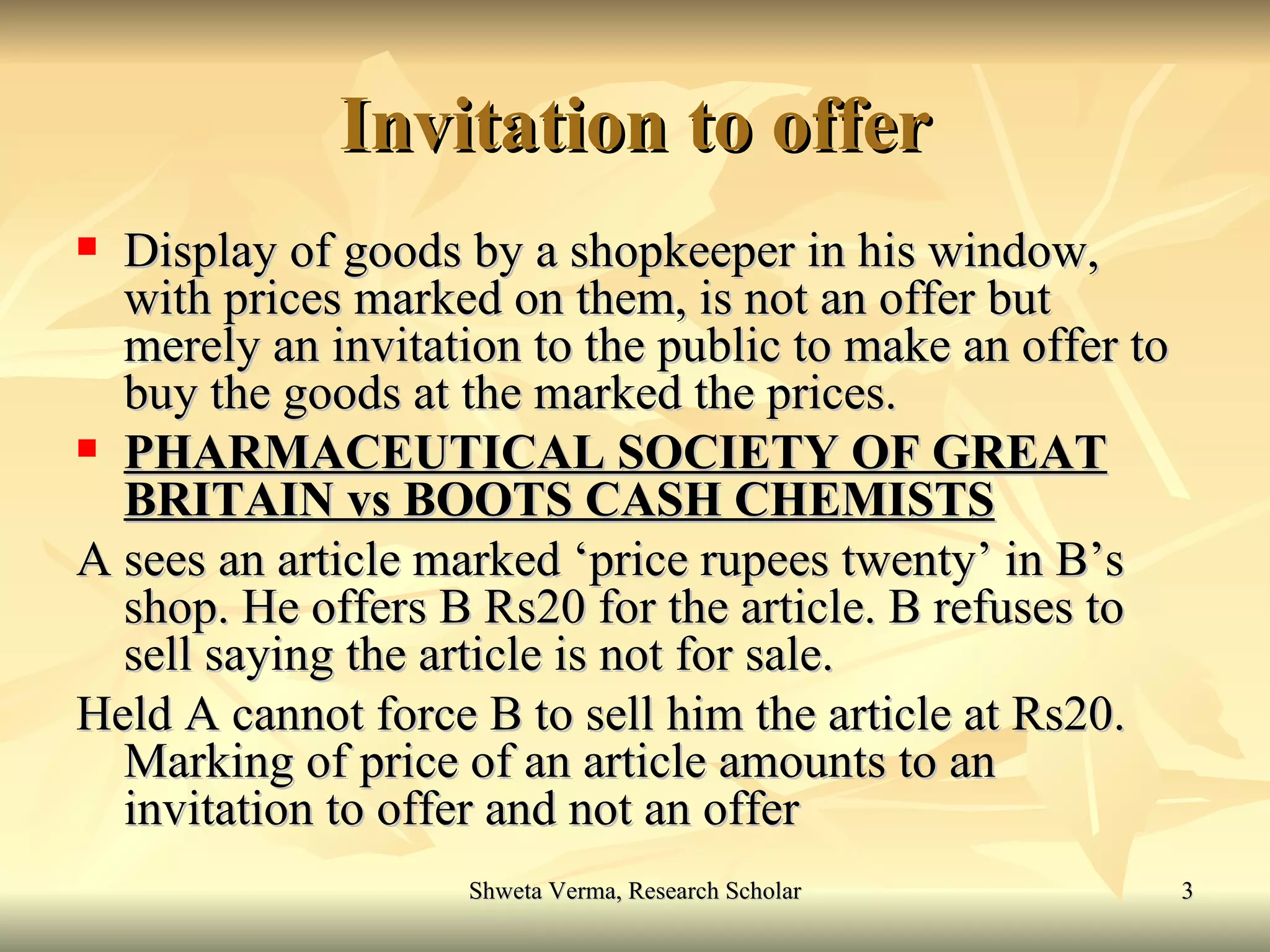 Invitation to offer Display of goods by a shopkeeper in his window, with prices marked on them, is not an offer but merely an invitation to the public to make an offer to buy the goods at the marked the prices. PHARMACEUTICAL SOCIETY OF GREAT BRITAIN vs BOOTS CASH CHEMISTS A sees an article marked ‘price rupees twenty’ in B’s shop. He offers B Rs20 for the article. B refuses to sell saying the article is not for sale.  Held A cannot force B to sell him the article at Rs20. Marking of price of an article amounts to an invitation to offer and not an offer  