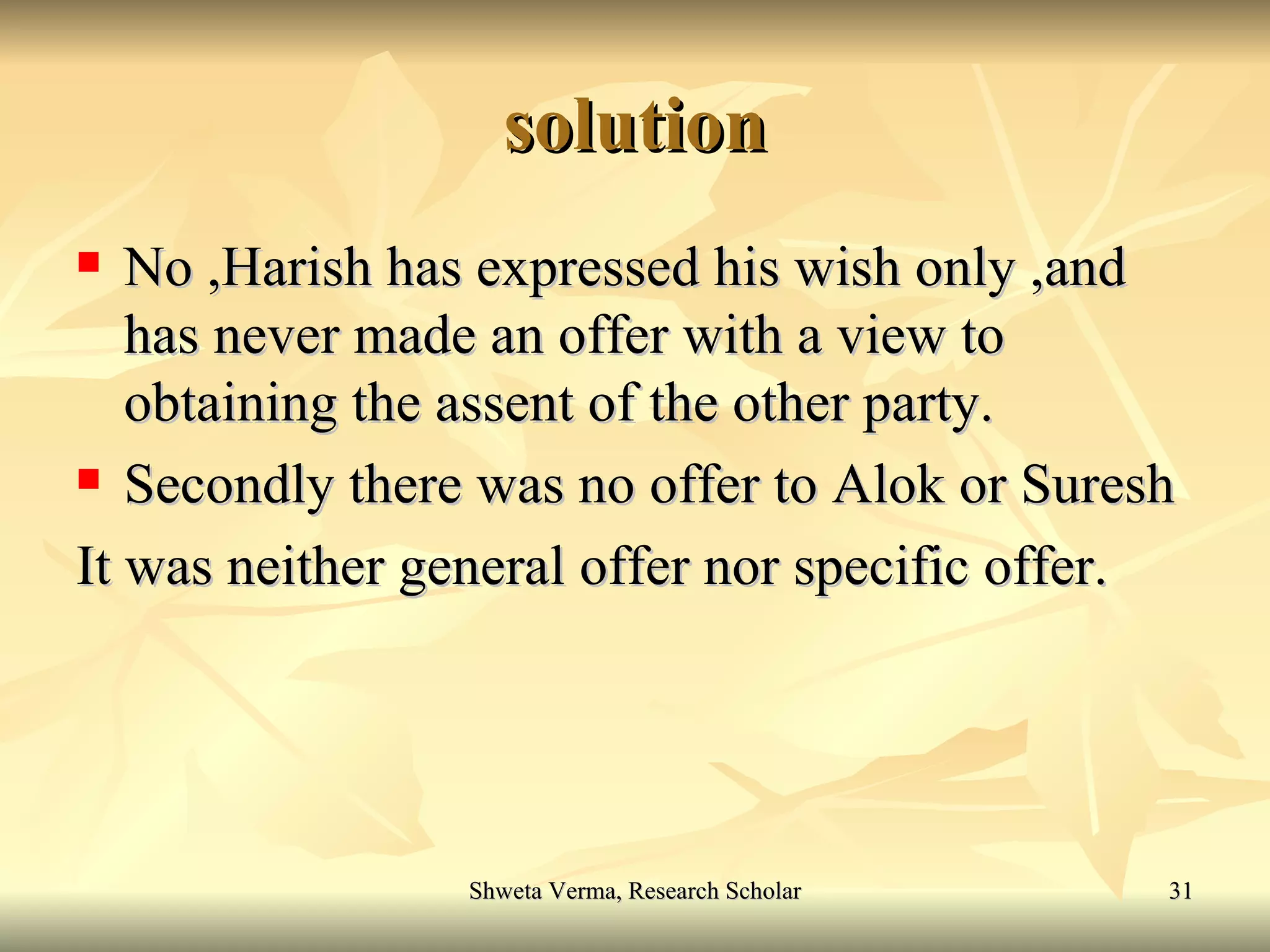 solution No ,Harish has expressed his wish only ,and has never made an offer with a view to obtaining the assent of the other party. Secondly there was no offer to Alok or Suresh  It was neither general offer nor specific offer. 