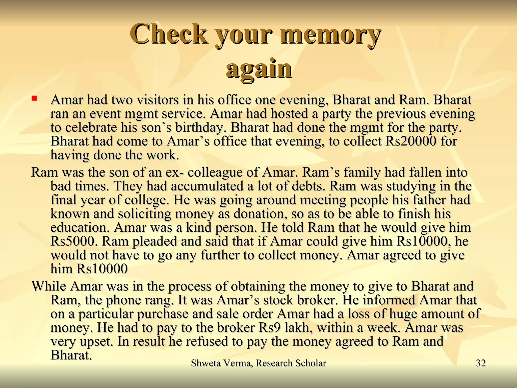Check your memory  again Amar had two visitors in his office one evening, Bharat and Ram. Bharat ran an event mgmt service. Amar had hosted a party the previous evening to celebrate his son’s birthday. Bharat had done the mgmt for the party. Bharat had come to Amar’s office that evening, to collect Rs20000 for having done the work. Ram was the son of an ex- colleague of Amar. Ram’s family had fallen into bad times. They had accumulated a lot of debts. Ram was studying in the final year of college. He was going around meeting people his father had known and soliciting money as donation, so as to be able to finish his education. Amar was a kind person. He told Ram that he would give him Rs5000. Ram pleaded and said that if Amar could give him Rs10000, he would not have to go any further to collect money. Amar agreed to give him Rs10000 While Amar was in the process of obtaining the money to give to Bharat and Ram, the phone rang. It was Amar’s stock broker. He informed Amar that on a particular purchase and sale order Amar had a loss of huge amount of money. He had to pay to the broker Rs9 lakh, within a week. Amar was very upset. In result he refused to pay the money agreed to Ram and Bharat. 