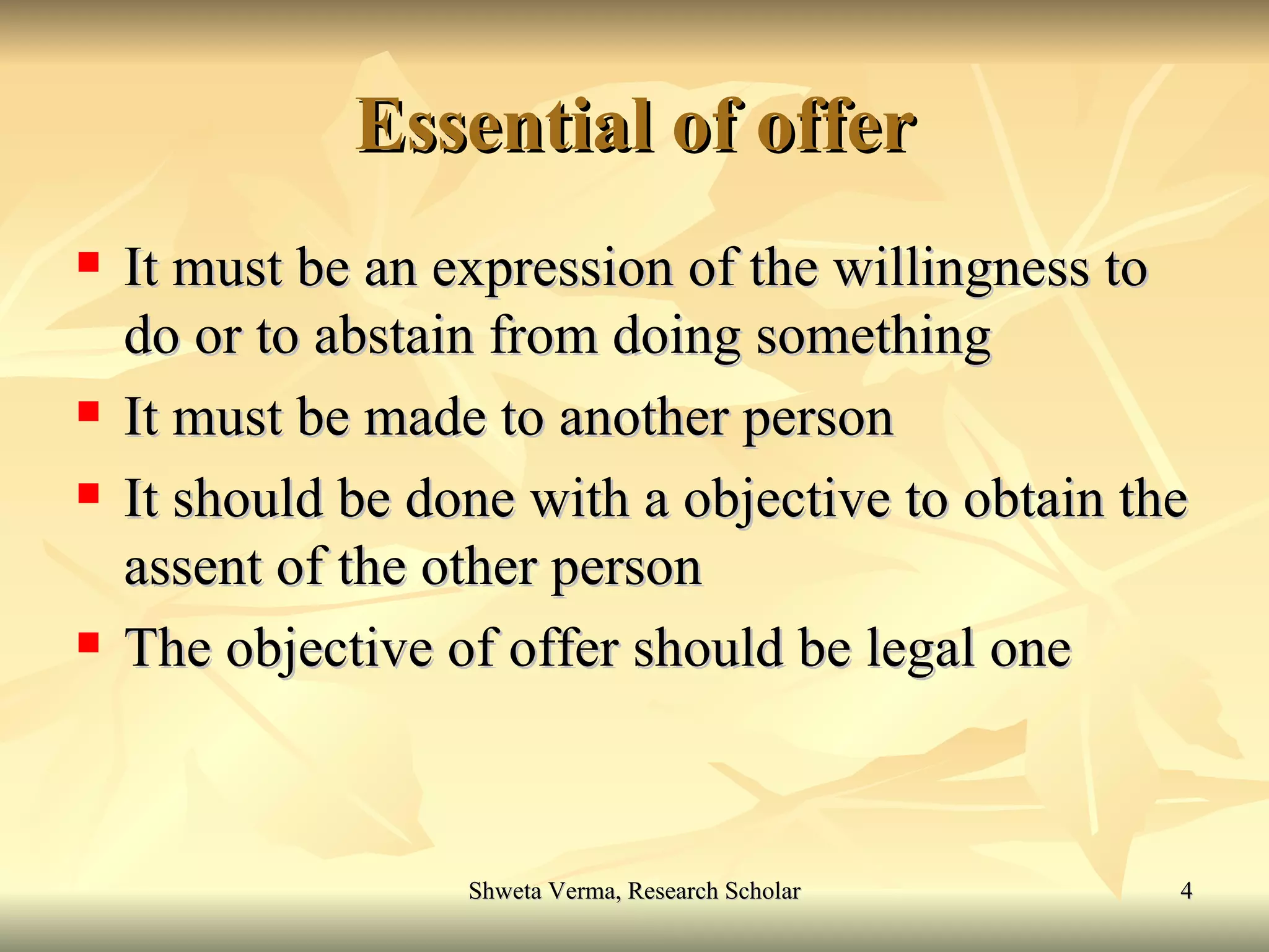 Essential of offer It must be an expression of the willingness to do or to abstain from doing something It must be made to another person It should be done with a objective to obtain the assent of the other person The objective of offer should be legal one 