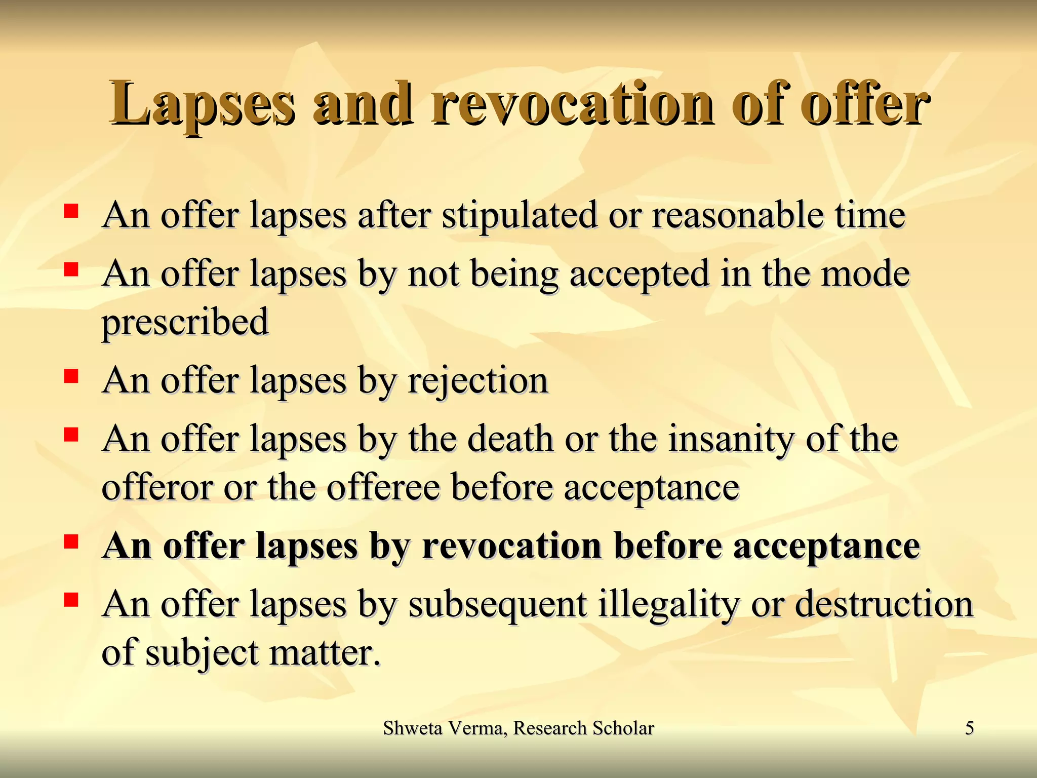 Lapses and revocation of offer An offer lapses after stipulated or reasonable time  An offer lapses by not being accepted in the mode prescribed  An offer lapses by rejection An offer lapses by the death or the insanity of the offeror or the offeree before acceptance An offer lapses by revocation before acceptance An offer lapses by subsequent illegality or destruction of subject matter. 