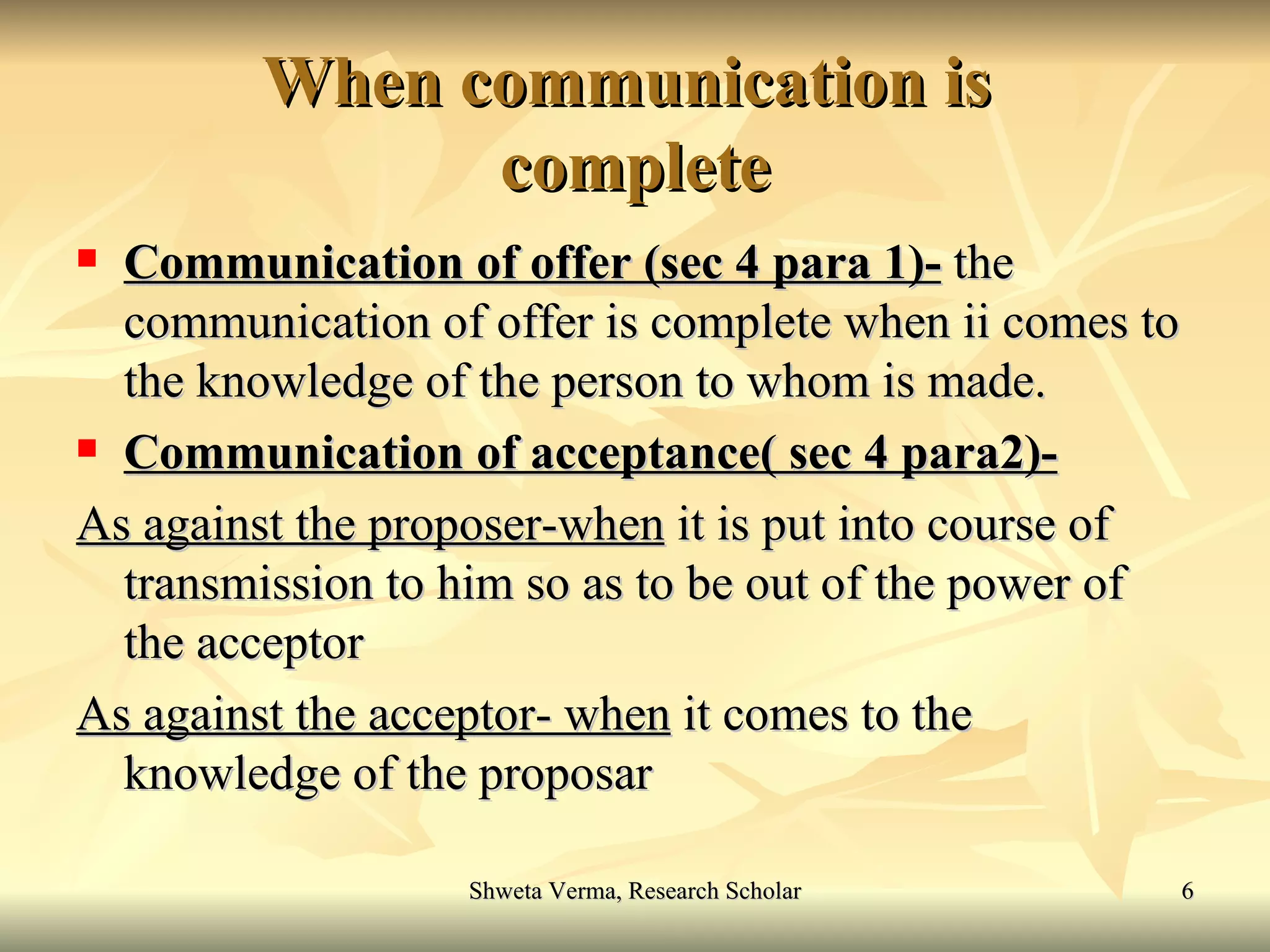 When communication is  complete Communication of offer (sec 4 para 1)-  the communication of offer is complete when ii comes to the knowledge of the person to whom is made. Communication of acceptance( sec 4 para2)- As against the proposer-when  it is put into course of transmission to him so as to be out of the power of the acceptor As against the acceptor- when  it comes to the knowledge of the proposar 