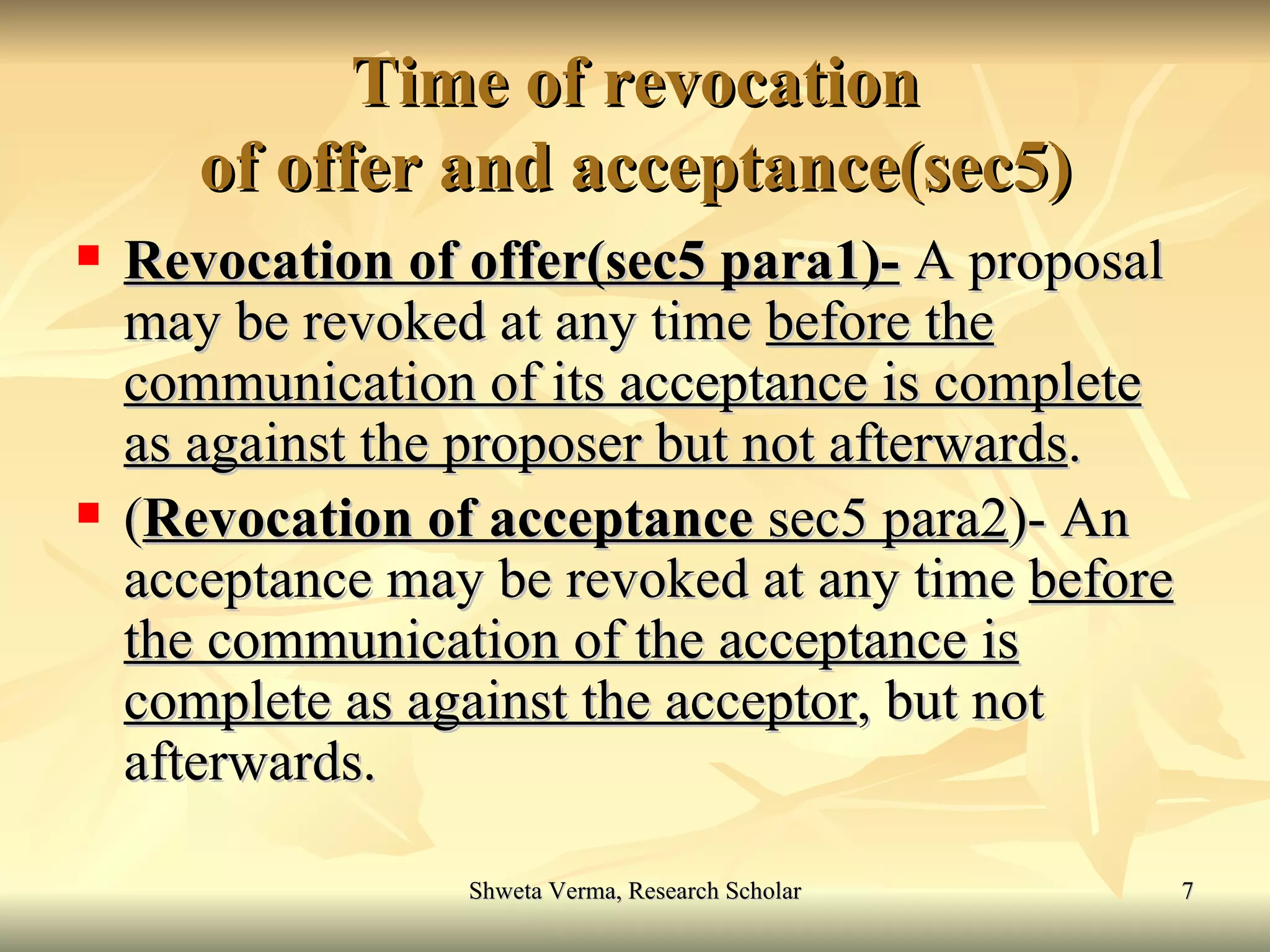 Time of revocation of offer and acceptance(sec5) Revocation of offer(sec5 para1)-  A proposal may be revoked at any time  before the   communication of its acceptance is complete as against the proposer but not afterwards . ( Revocation of acceptance  sec5 para2 )- An acceptance may be revoked at any time  before the communication of the acceptance is   complete as against the acceptor , but not afterwards. 