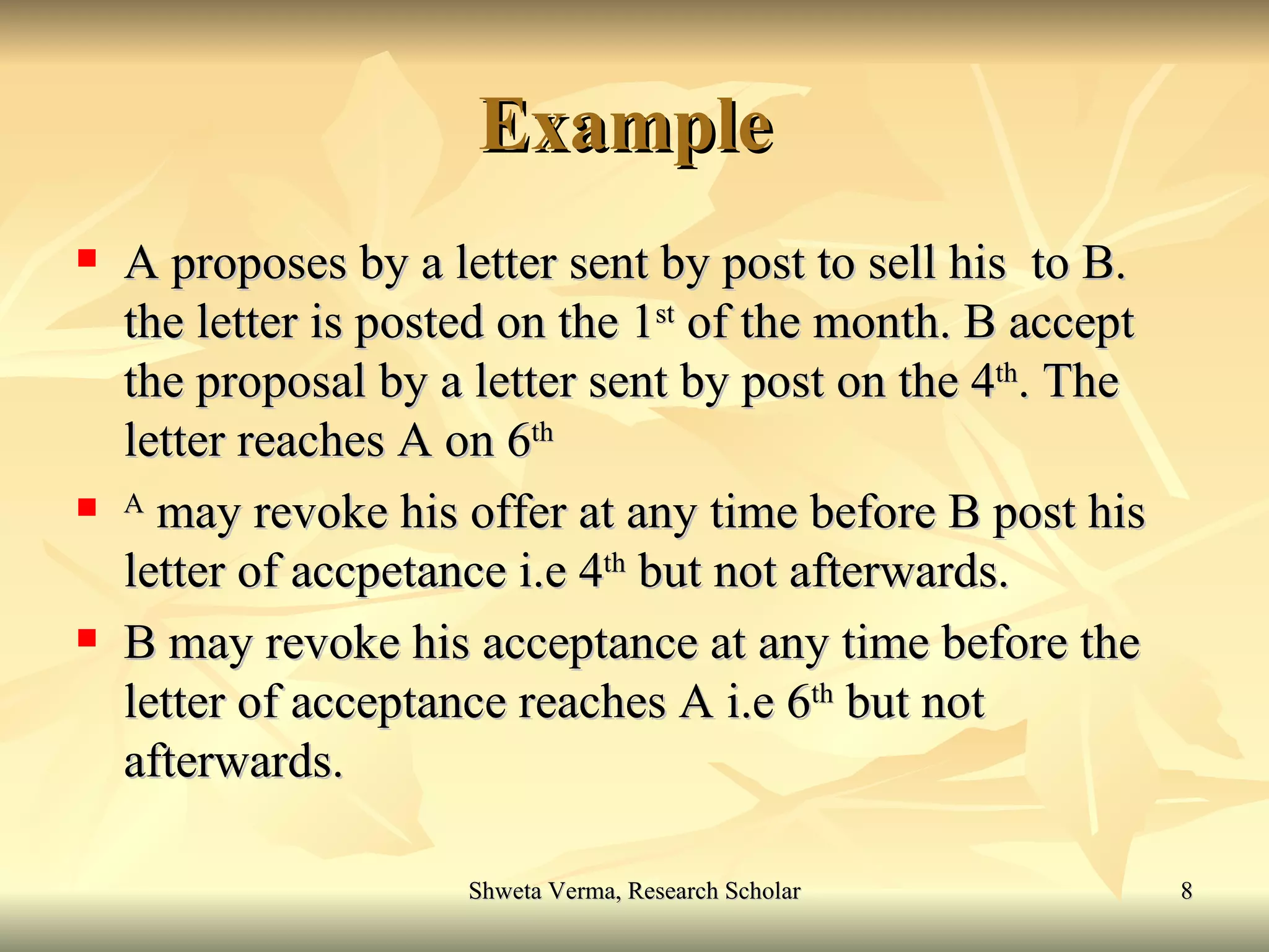 Example  A proposes by a letter sent by post to sell his  to B. the letter is posted on the 1 st  of the month. B accept the proposal by a letter sent by post on the 4 th . The letter reaches A on 6 th A  may revoke his offer at any time before B post his letter of accpetance i.e 4 th  but not afterwards. B may revoke his acceptance at any time before the letter of acceptance reaches A i.e 6 th  but not afterwards.  