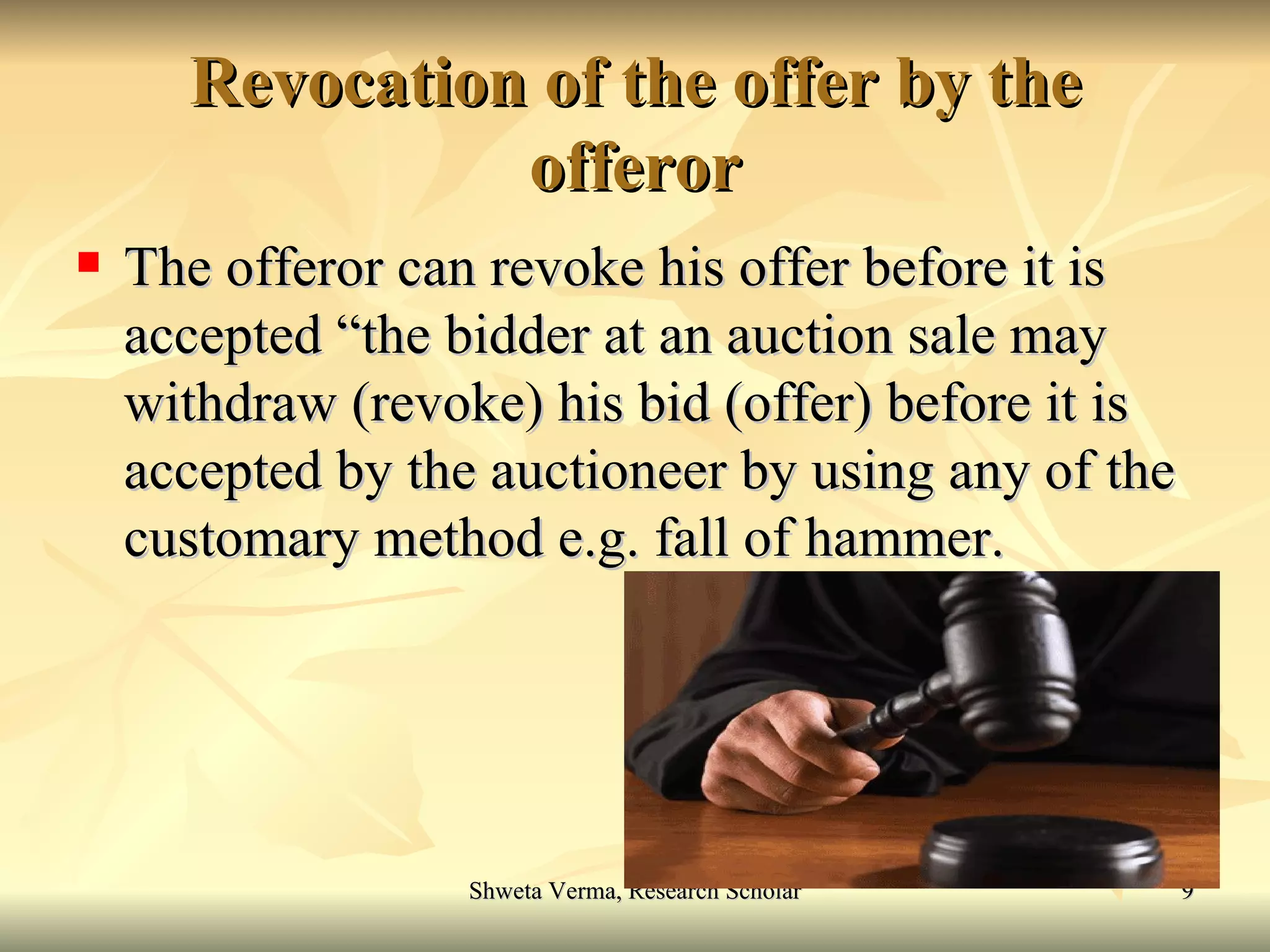 Revocation of the offer by the offeror The offeror can revoke his offer before it is accepted “the bidder at an auction sale may withdraw (revoke) his bid (offer) before it is accepted by the auctioneer by using any of the customary method e.g. fall of hammer. 