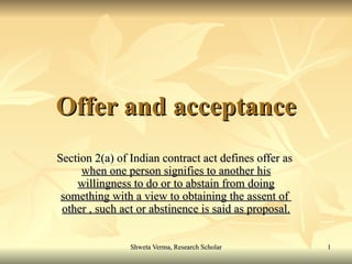 Offer and acceptance Section 2(a) of Indian contract act defines offer as  when one person signifies to another his   willingness to do or to abstain from doing   something with a view to obtaining the assent of  other , such act or abstinence is said as proposal. 