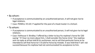 • By whom:
• If acceptance is communicated by an unauthorized person, it will not give rise to
legal relations.
• Case: POWELL VS LEE: P applied for the post of a head master in a School.
• To whom:
• If acceptance is communicated to an unauthorized person, it will not give rise to legal
relations.
• Case: Felthouse V. Bindley: f offered by a letter to buy his nephew’s horse for $30
saying “ if I hear no more about him, I shall consider the horse mine.” the nephew
sent no reply at all but told B his auctioneer, not to sell that particular horse as he
intended to sell that horse to F. B sold he horse by mistake. It was held that F will not
succeed because his nephew had not communicated his acceptance to him.
 