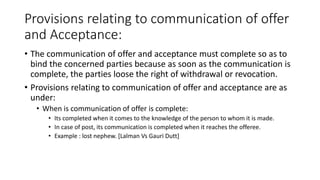 Provisions relating to communication of offer
and Acceptance:
• The communication of offer and acceptance must complete so as to
bind the concerned parties because as soon as the communication is
complete, the parties loose the right of withdrawal or revocation.
• Provisions relating to communication of offer and acceptance are as
under:
• When is communication of offer is complete:
• Its completed when it comes to the knowledge of the person to whom it is made.
• In case of post, its communication is completed when it reaches the offeree.
• Example : lost nephew. [Lalman Vs Gauri Dutt]
 