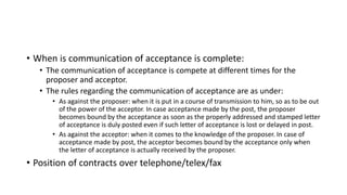 • When is communication of acceptance is complete:
• The communication of acceptance is compete at different times for the
proposer and acceptor.
• The rules regarding the communication of acceptance are as under:
• As against the proposer: when it is put in a course of transmission to him, so as to be out
of the power of the acceptor. In case acceptance made by the post, the proposer
becomes bound by the acceptance as soon as the properly addressed and stamped letter
of acceptance is duly posted even if such letter of acceptance is lost or delayed in post.
• As against the acceptor: when it comes to the knowledge of the proposer. In case of
acceptance made by post, the acceptor becomes bound by the acceptance only when
the letter of acceptance is actually received by the proposer.
• Position of contracts over telephone/telex/fax
 