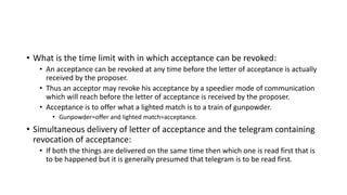• What is the time limit with in which acceptance can be revoked:
• An acceptance can be revoked at any time before the letter of acceptance is actually
received by the proposer.
• Thus an acceptor may revoke his acceptance by a speedier mode of communication
which will reach before the letter of acceptance is received by the proposer.
• Acceptance is to offer what a lighted match is to a train of gunpowder.
• Gunpowder=offer and lighted match=acceptance.
• Simultaneous delivery of letter of acceptance and the telegram containing
revocation of acceptance:
• If both the things are delivered on the same time then which one is read first that is
to be happened but it is generally presumed that telegram is to be read first.
 