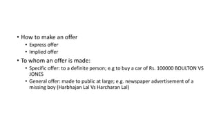 • How to make an offer
• Express offer
• Implied offer
• To whom an offer is made:
• Specific offer: to a definite person; e.g to buy a car of Rs. 100000 BOULTON VS
JONES
• General offer: made to public at large; e.g. newspaper advertisement of a
missing boy (Harbhajan Lal Vs Harcharan Lal)
 