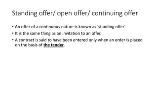 Standing offer/ open offer/ continuing offer
• An offer of a continuous nature is known as ‘standing offer’
• It is the same thing as an invitation to an offer.
• A contract is said to have been entered only when an order is placed
on the basis of the tender.
 