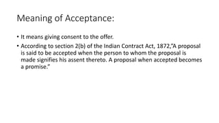 Meaning of Acceptance:
• It means giving consent to the offer.
• According to section 2(b) of the Indian Contract Act, 1872,”A proposal
is said to be accepted when the person to whom the proposal is
made signifies his assent thereto. A proposal when accepted becomes
a promise.”
 