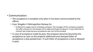 • Communication:
• The acceptance is complete only when it has been communicated to the
offerer.
• Case: Brogden V Metropolitan Railway Co.
• X offered to supply coal to a Railway company. The manager of the company accepted
the offer and put it in the drawer of his table and forget all about it. It was held that no
contract was made because acceptance was not communicated.
• In case of acceptance made by post, the proposer becomes bound by the
acceptance as soon as the properly addressed and stamped letter of
acceptance is duly posted even if such letter of acceptance is lost or delayed
in post.
 