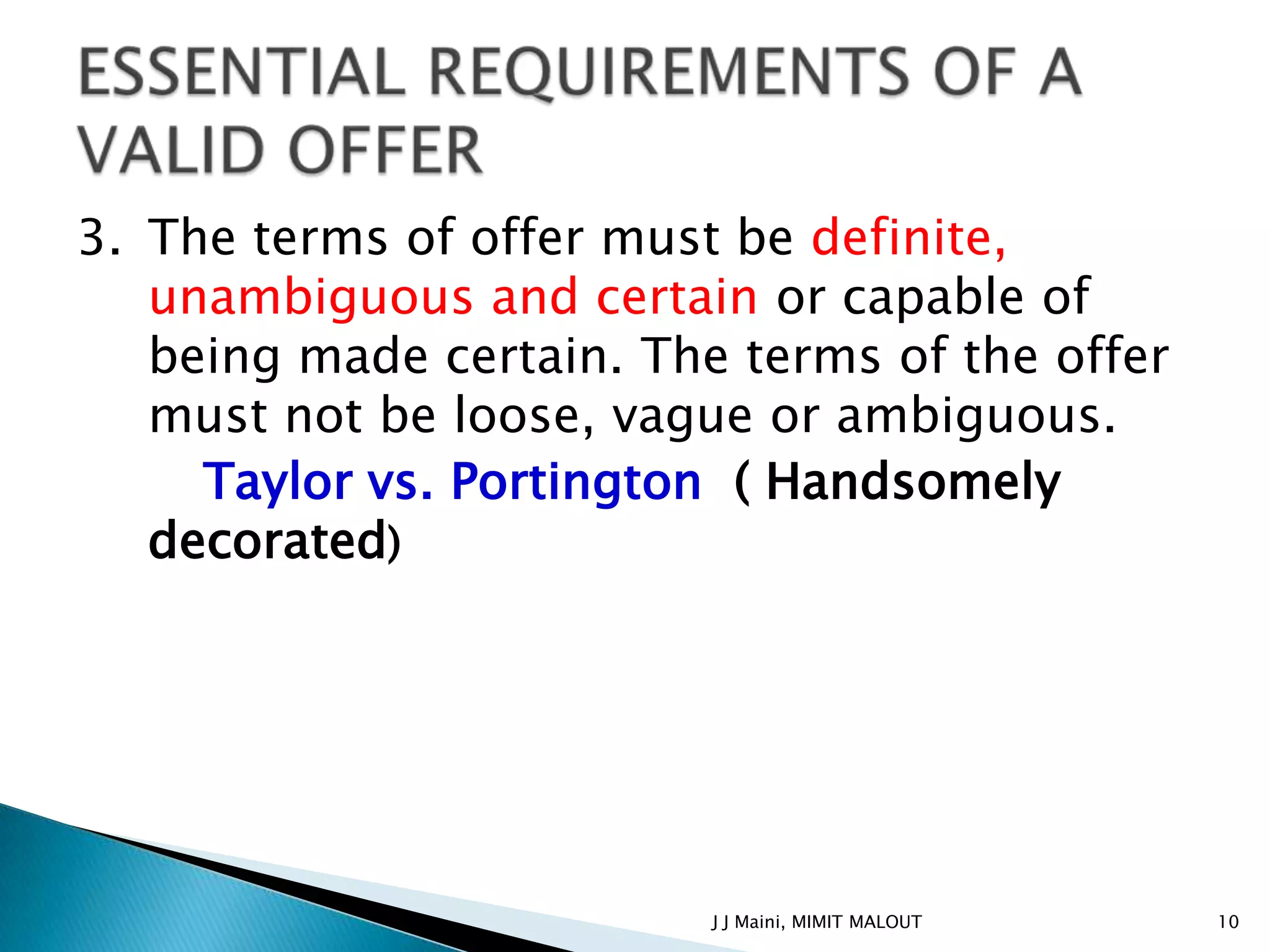 3. The terms of offer must be definite,
   unambiguous and certain or capable of
   being made certain. The terms of the offer
   must not be loose, vague or ambiguous.
     Taylor vs. Portington ( Handsomely
   decorated)




                          J J Maini, MIMIT MALOUT   10
 