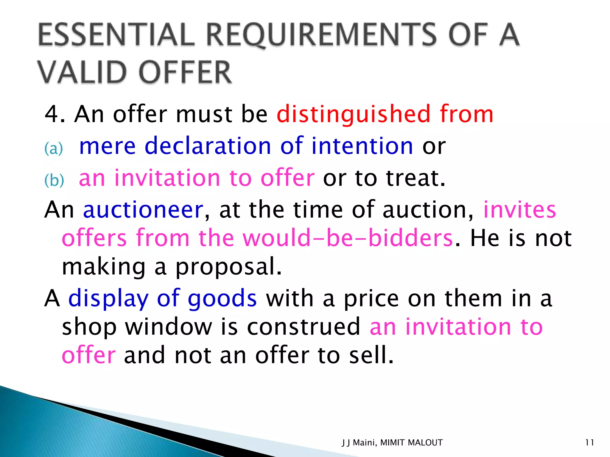 4. An offer must be distinguished from
(a) mere declaration of intention or
(b) an invitation to offer or to treat.
An auctioneer, at the time of auction, invites
   offers from the would-be-bidders. He is not
   making a proposal.
A display of goods with a price on them in a
   shop window is construed an invitation to
   offer and not an offer to sell.


                         J J Maini, MIMIT MALOUT   11
 