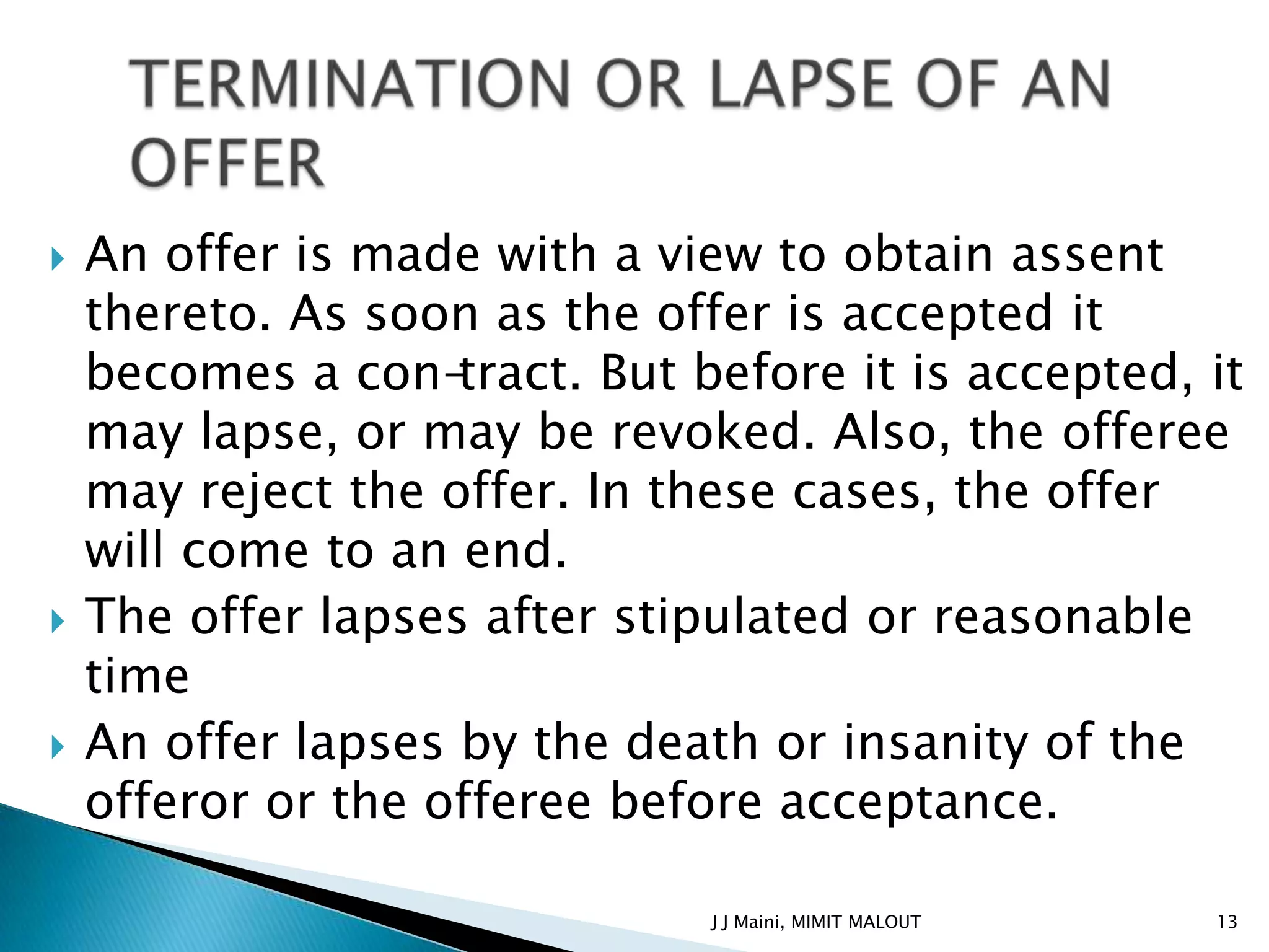    An offer is made with a view to obtain assent
    thereto. As soon as the offer is accepted it
    becomes a con-tract. But before it is accepted, it
    may lapse, or may be revoked. Also, the offeree
    may reject the offer. In these cases, the offer
    will come to an end.
   The offer lapses after stipulated or reasonable
    time
   An offer lapses by the death or insanity of the
    offeror or the offeree before acceptance.

                               J J Maini, MIMIT MALOUT   13
 