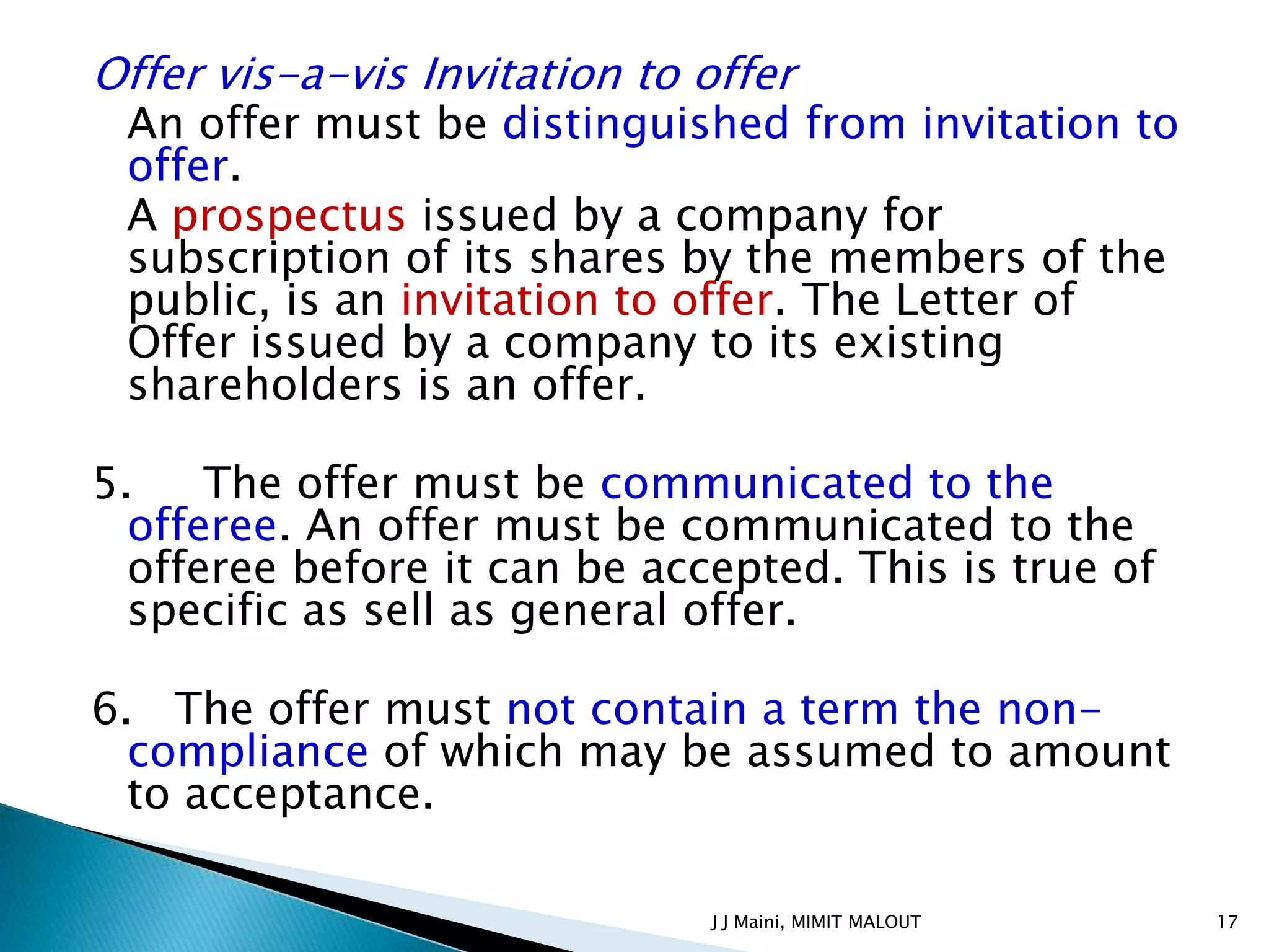 Offer vis-a-vis Invitation to offer
 An offer must be distinguished from invitation to
 offer.
 A prospectus issued by a company for
 subscription of its shares by the members of the
 public, is an invitation to offer. The Letter of
 Offer issued by a company to its existing
 shareholders is an offer.

5.    The offer must be communicated to the
  offeree. An offer must be communicated to the
  offeree before it can be accepted. This is true of
  specific as sell as general offer.

6. The offer must not contain a term the non-
  compliance of which may be assumed to amount
  to acceptance.

                              J J Maini, MIMIT MALOUT   17
 