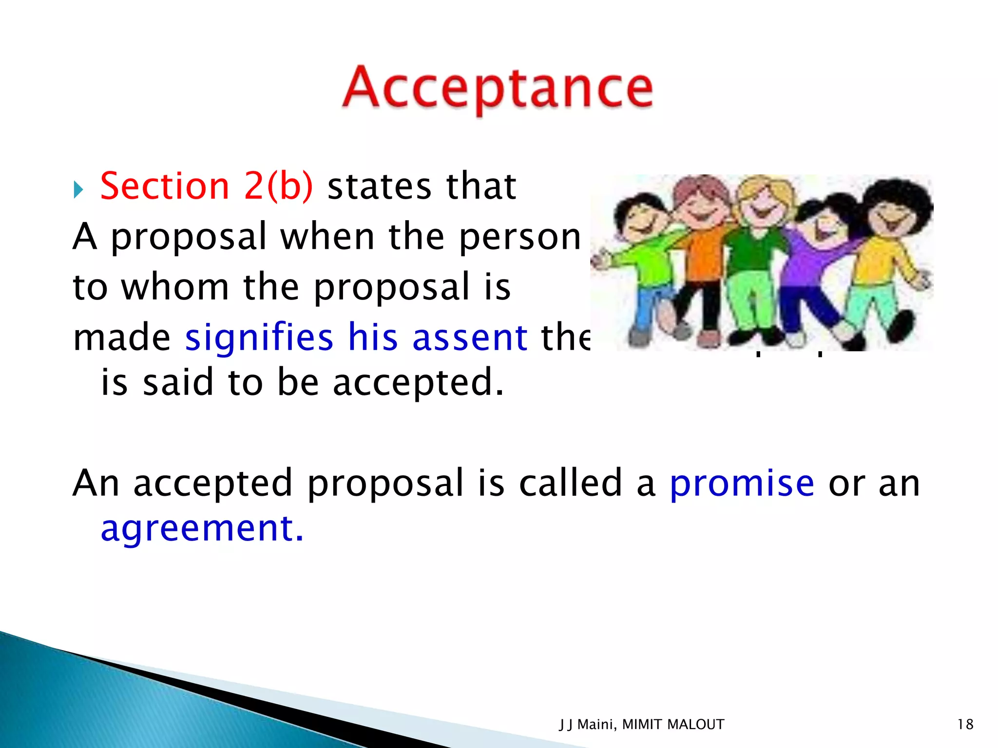  Section 2(b) states that
A proposal when the person
to whom the proposal is
made signifies his assent thereto the proposal
  is said to be accepted.

An accepted proposal is called a promise or an
 agreement.




                          J J Maini, MIMIT MALOUT   18
 