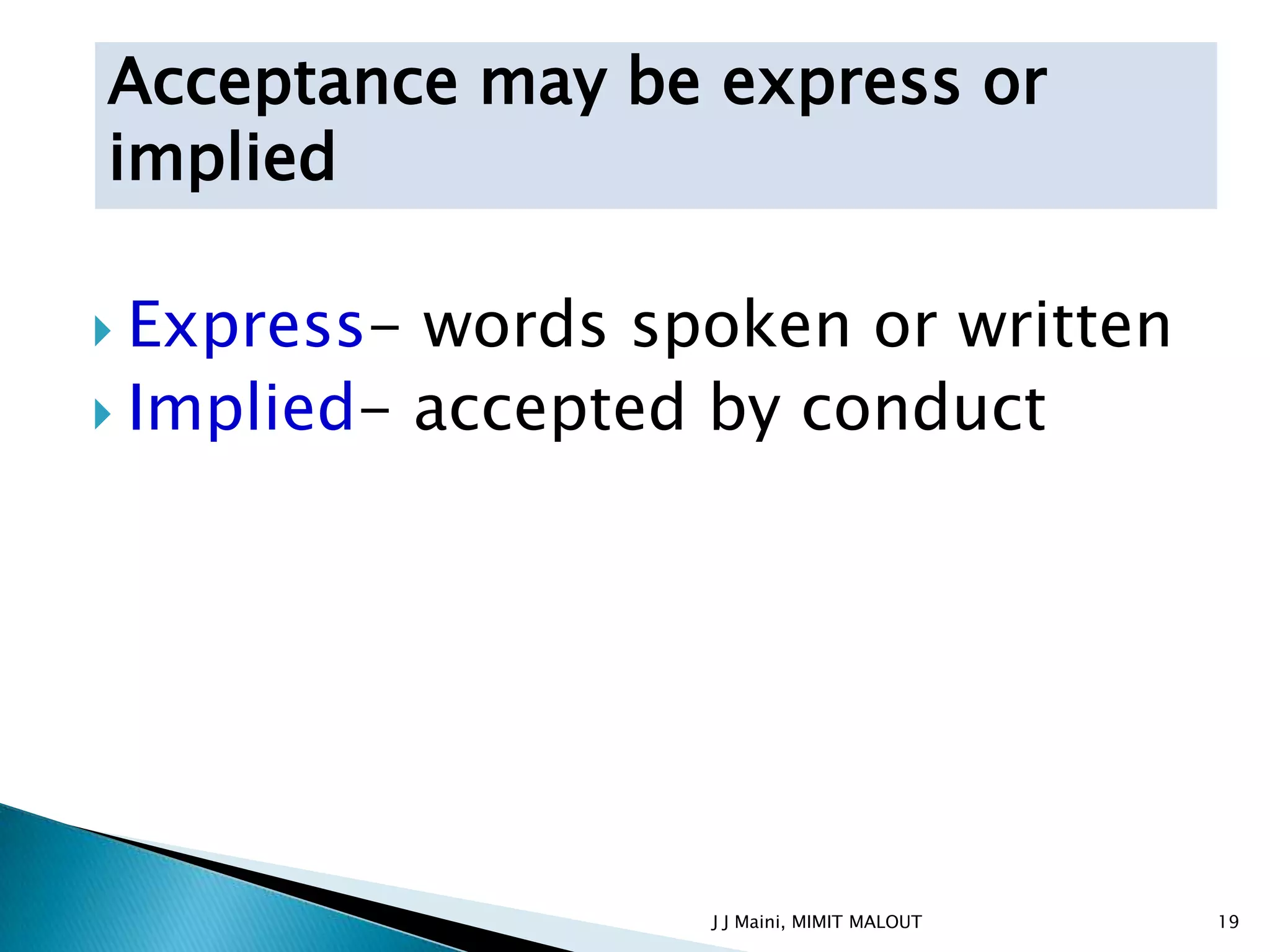 Acceptance may be express or
implied

 Express- words spoken or written
 Implied- accepted by conduct




                   J J Maini, MIMIT MALOUT   19
 