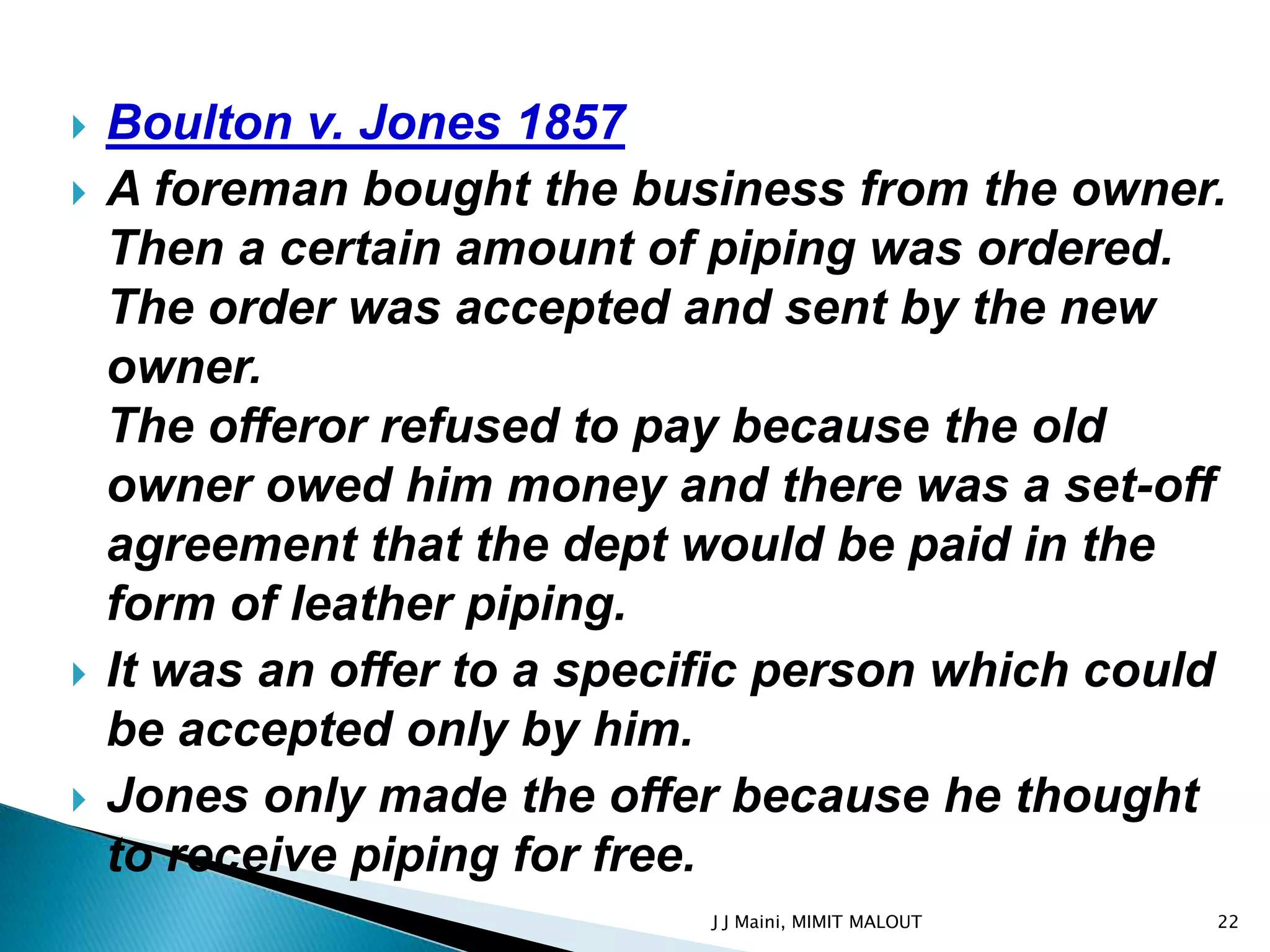    Boulton v. Jones 1857
   A foreman bought the business from the owner.
    Then a certain amount of piping was ordered.
    The order was accepted and sent by the new
    owner.
    The offeror refused to pay because the old
    owner owed him money and there was a set-off
    agreement that the dept would be paid in the
    form of leather piping.
   It was an offer to a specific person which could
    be accepted only by him.
   Jones only made the offer because he thought
    to receive piping for free.
                             J J Maini, MIMIT MALOUT   22
 