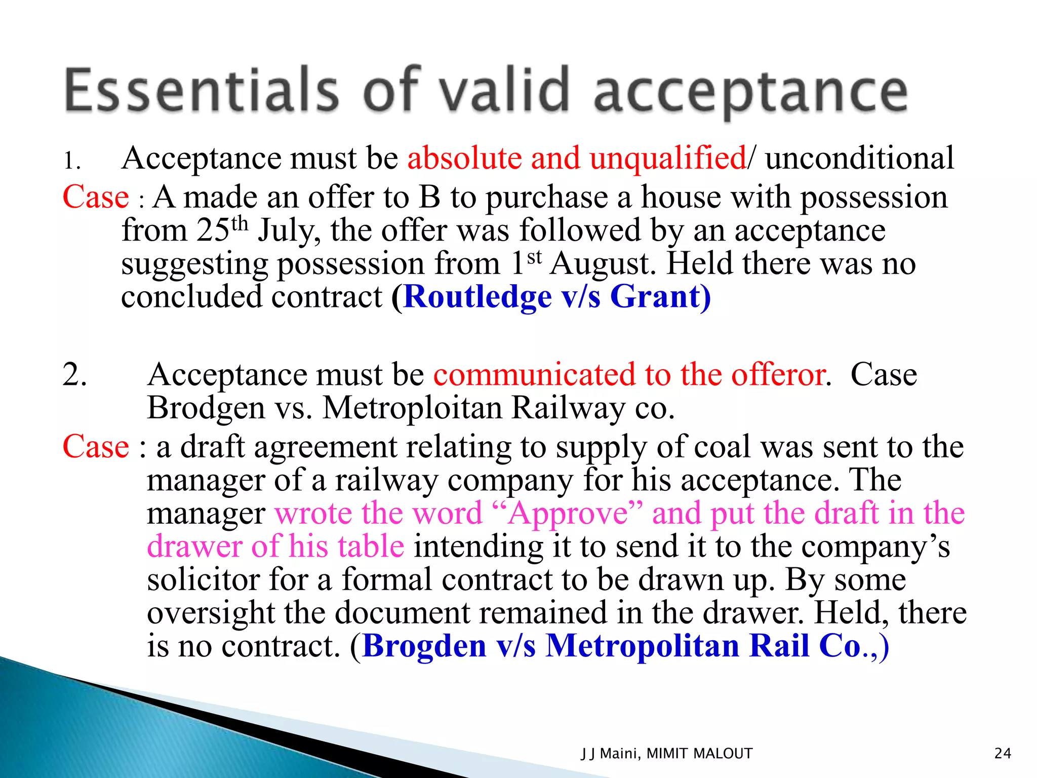 1. Acceptance must be absolute and unqualified/ unconditional
Case : A made an offer to B to purchase a house with possession
   from 25th July, the offer was followed by an acceptance
   suggesting possession from 1st August. Held there was no
   concluded contract (Routledge v/s Grant)

2.    Acceptance must be communicated to the offeror. Case
      Brodgen vs. Metroploitan Railway co.
Case : a draft agreement relating to supply of coal was sent to the
      manager of a railway company for his acceptance. The
      manager wrote the word “Approve” and put the draft in the
      drawer of his table intending it to send it to the company’s
      solicitor for a formal contract to be drawn up. By some
      oversight the document remained in the drawer. Held, there
      is no contract. (Brogden v/s Metropolitan Rail Co.,)

                                      J J Maini, MIMIT MALOUT         24
 
