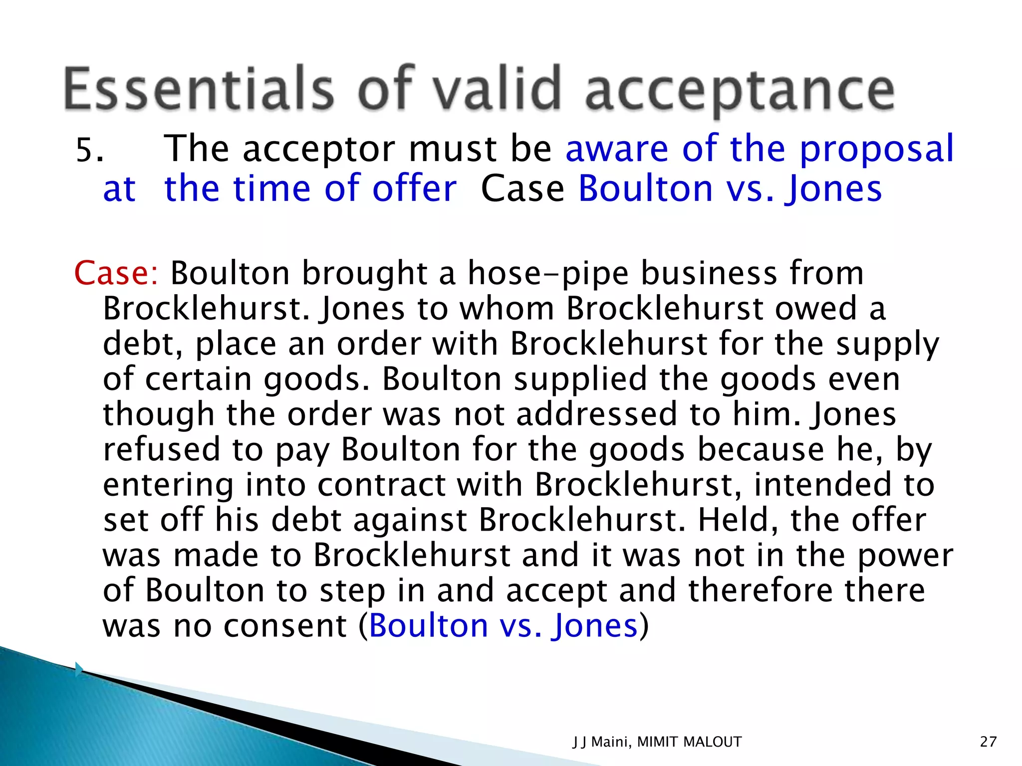 5.     The acceptor must be aware of the proposal
    at the time of offer Case Boulton vs. Jones

Case: Boulton brought a hose-pipe business from
 Brocklehurst. Jones to whom Brocklehurst owed a
 debt, place an order with Brocklehurst for the supply
 of certain goods. Boulton supplied the goods even
 though the order was not addressed to him. Jones
 refused to pay Boulton for the goods because he, by
 entering into contract with Brocklehurst, intended to
 set off his debt against Brocklehurst. Held, the offer
 was made to Brocklehurst and it was not in the power
 of Boulton to step in and accept and therefore there
 was no consent (Boulton vs. Jones)



                               J J Maini, MIMIT MALOUT    27
 