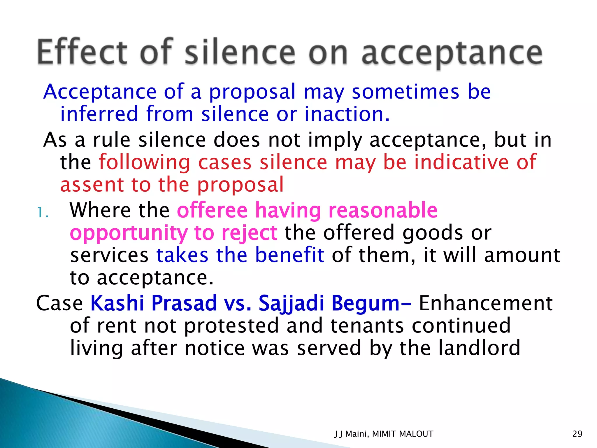 Acceptance of a proposal may sometimes be
   inferred from silence or inaction.
 As a rule silence does not imply acceptance, but in
   the following cases silence may be indicative of
   assent to the proposal
1. Where the offeree having reasonable
    opportunity to reject the offered goods or
    services takes the benefit of them, it will amount
    to acceptance.
Case Kashi Prasad vs. Sajjadi Begum- Enhancement
    of rent not protested and tenants continued
    living after notice was served by the landlord


                              J J Maini, MIMIT MALOUT    29
 